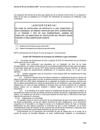 Decreto Nº 66, de 2 de febrero 2007 “ Aprueba Reglamento de Instalaciones Interiores y Medidores de Gas”
con excepción del formato de la letra que deberá ser de un tamaño mínimo Arial 14. La leyenda o
rótulo de tal aviso se establece en el Cuadro VIII. Rotulación de arranques sin artefactos a gas
conectados.
NOTA. Dimensiones de al menos 14 (cm) de largo por 7 (cm) de ancho.
Cuadro VIII. Rotulación de arranques sin artefactos a gas conectados.
f) Conversión de Instalaciones de Gas a equipos de GLP sin intervención de una Empresa
Distribuidora de Gas de Red.
Cuando una conversión sea ejecutada por un Instalador de Gas de la clase
correspondiente, sin mediar la intervención de una Empresa Distribuidora de Gas, para reemplazar
el suministro desde gas de red por GLP desde cilindros portátiles o tanque individual, se deberá
cumplir con todos los requerimientos establecidos en el presente artículo, en lo que le sea
aplicable.
g) Criterios especiales para la Conversión a Gas Natural (GN) de instalaciones de Gas
Licuado de Petróleo (GLP).
g.1 Cuando el diámetro de la red interior existente en instalaciones de gas en servicio es
inferior al calculado para operar con GN, se admite aumentar la presión de servicio a un máximo de
5 (kPa) (500 mm H2O) previa instalación de un regulador de presión por arranque, siempre que
ello no afecte adversamente el normal funcionamiento de los artefactos a gas conectados a tales
instalaciones. En caso de dejar habilitado el arranque para una futura conexión de un artefacto,
deberá quedar con un regulador instalado y sellado, según se establece en el literal e.2
precedente.
g.2 Si el diámetro de la matriz interior en instalaciones de gas en servicio es inferior al
calculado para operar con GN, se admite aumentar la presión de servicio, dependiendo del tipo de
tubería, a un máximo de 140 (kPa) (1,4 bar) para tuberías de cobre tipo L y 200 (kPa) (2 bar) para
tuberías de cobre tipo K o de acero.
91.3.3 Instalaciones no convertidas.
En aquellos casos en que la conversión de las instalaciones de gas no se haya realizado en
las fechas programadas, ya sea por alguna anomalía de tales instalaciones, no se encuentren
ocupantes en el inmueble o se niegue el acceso a la Instalación Interior de Gas, la Empresa
Distribuidora de Gas deberá suspender el suministro de gas a dicha instalación, en el tramo
inmediatamente antes del medidor de gas, tomando las precauciones necesarias y suficientes para
evitar que el consumidor pueda darse suministro de gas por su cuenta.
Conjuntamente con la suspensión del suministro de gas se deberá fijar en el frontis de la
puerta de acceso al inmueble afectado, un aviso confeccionado mediante un autoadhesivo,
194
 