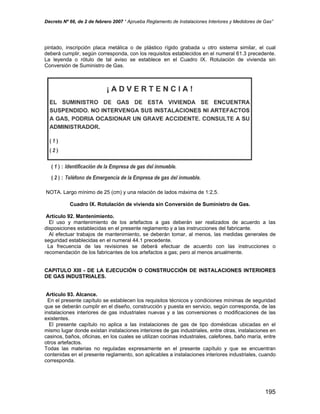 Decreto Nº 66, de 2 de febrero 2007 “ Aprueba Reglamento de Instalaciones Interiores y Medidores de Gas”
pintado, inscripción placa metálica o de plástico rígido grabada u otro sistema similar, el cual
deberá cumplir, según corresponda, con los requisitos establecidos en el numeral 61.3 precedente.
La leyenda o rótulo de tal aviso se establece en el Cuadro IX. Rotulación de vivienda sin
Conversión de Suministro de Gas.
NOTA. Largo mínimo de 25 (cm) y una relación de lados máxima de 1:2,5.
Cuadro IX. Rotulación de vivienda sin Conversión de Suministro de Gas.
Artículo 92. Mantenimiento.
El uso y mantenimiento de los artefactos a gas deberán ser realizados de acuerdo a las
disposiciones establecidas en el presente reglamento y a las instrucciones del fabricante.
Al efectuar trabajos de mantenimiento, se deberán tomar, al menos, las medidas generales de
seguridad establecidas en el numeral 44.1 precedente.
La frecuencia de las revisiones se deberá efectuar de acuerdo con las instrucciones o
recomendación de los fabricantes de los artefactos a gas; pero al menos anualmente.
CAPITULO XIII - DE LA EJECUCIÓN O CONSTRUCCIÓN DE INSTALACIONES INTERIORES
DE GAS INDUSTRIALES.
Artículo 93. Alcance.
En el presente capítulo se establecen los requisitos técnicos y condiciones mínimas de seguridad
que se deberán cumplir en el diseño, construcción y puesta en servicio, según corresponda, de las
instalaciones interiores de gas industriales nuevas y a las conversiones o modificaciones de las
existentes.
El presente capítulo no aplica a las instalaciones de gas de tipo domésticas ubicadas en el
mismo lugar donde existan instalaciones interiores de gas industriales, entre otras, instalaciones en
casinos, baños, oficinas, en los cuales se utilizan cocinas industriales, calefones, baño maría, entre
otros artefactos.
Todas las materias no reguladas expresamente en el presente capítulo y que se encuentran
contenidas en el presente reglamento, son aplicables a instalaciones interiores industriales, cuando
corresponda.
195
 
