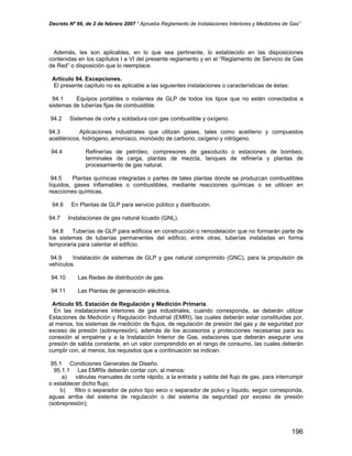 Decreto Nº 66, de 2 de febrero 2007 “ Aprueba Reglamento de Instalaciones Interiores y Medidores de Gas”
Además, les son aplicables, en lo que sea pertinente, lo establecido en las disposiciones
contenidas en los capítulos I a VI del presente reglamento y en el “Reglamento de Servicio de Gas
de Red” o disposición que lo reemplace.
Artículo 94. Excepciones.
El presente capítulo no es aplicable a las siguientes instalaciones o características de éstas:
94.1 Equipos portátiles o rodantes de GLP de todos los tipos que no estén conectados a
sistemas de tuberías fijas de combustible.
94.2 Sistemas de corte y soldadura con gas combustible y oxígeno.
94.3 Aplicaciones industriales que utilizan gases, tales como acetileno y compuestos
acetilénicos, hidrógeno, amoníaco, monóxido de carbono, oxígeno y nitrógeno.
94.4 Refinerías de petróleo, compresores de gasoducto o estaciones de bombeo,
terminales de carga, plantas de mezcla, tanques de refinería y plantas de
procesamiento de gas natural.
94.5 Plantas químicas integradas o partes de tales plantas donde se produzcan combustibles
líquidos, gases inflamables o combustibles, mediante reacciones químicas o se utilicen en
reacciones químicas.
94.6 En Plantas de GLP para servicio público y distribución.
94.7 Instalaciones de gas natural licuado (GNL).
94.8 Tuberías de GLP para edificios en construcción o remodelación que no formarán parte de
los sistemas de tuberías permanentes del edificio, entre otras, tuberías instaladas en forma
temporaria para calentar el edificio.
94.9 Instalación de sistemas de GLP y gas natural comprimido (GNC), para la propulsión de
vehículos.
94.10 Las Redes de distribución de gas.
94.11 Las Plantas de generación eléctrica.
Artículo 95. Estación de Regulación y Medición Primaria.
En las instalaciones interiores de gas industriales, cuando corresponda, se deberán utilizar
Estaciones de Medición y Regulación Industrial (EMRI), las cuales deberán estar constituidas por,
al menos, los sistemas de medición de flujos, de regulación de presión del gas y de seguridad por
exceso de presión (sobrepresión), además de los accesorios y protecciones necesarias para su
conexión al empalme y a la Instalación Interior de Gas, estaciones que deberán asegurar una
presión de salida constante, en un valor comprendido en el rango de consumo, las cuales deberán
cumplir con, al menos, los requisitos que a continuación se indican.
95.1 Condiciones Generales de Diseño.
95.1.1 Las EMRIs deberán contar con, al menos:
a) válvulas manuales de corte rápido, a la entrada y salida del flujo de gas, para interrumpir
o establecer dicho flujo;
b) filtro o separador de polvo tipo seco o separador de polvo y líquido, según corresponda,
aguas arriba del sistema de regulación o del sistema de seguridad por exceso de presión
(sobrepresión);
196
 