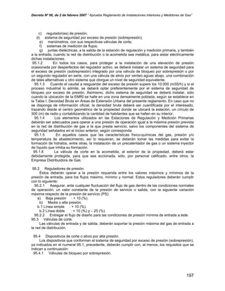 Decreto Nº 66, de 2 de febrero 2007 “ Aprueba Reglamento de Instalaciones Interiores y Medidores de Gas”
c) regulador(es) de presión;
d) sistema de seguridad por exceso de presión (sobrepresión);
e) manómetros, con sus respectivas válvulas de corte;
f) sistemas de medición de flujos;
g) juntas dieléctricas, a la salida de la estación de regulación y medición primaria, y también
a la entrada, cuando la red de distribución o la acometida sea metálica, para aislar eléctricamente
dichas instalaciones.
95.1.2 En todos los casos, para proteger a la instalación de una elevación de presión
ocasionada por desperfectos del regulador activo, se deberá instalar un sistema de seguridad para
el exceso de presión (sobrepresión) integrado por una válvula de bloqueo por sobrepresión o por
un segundo regulador en serie, con una válvula de alivio por venteo aguas abajo, una combinación
de tales alternativas u otro sistema que otorgue un nivel de seguridad equivalente.
95.1.3 Cuando el caudal a resguardar del exceso de presión supere los 10.000 (m3S/h) y si el
proceso industrial lo admite, se deberá optar preferentemente por el sistema de seguridad de
bloqueo por exceso de presión. Asimismo, dicho sistema de seguridad se deberá instalar, sólo
cuando la ubicación de la EMRI se halle en una zona densamente poblada, según se establece en
la Tabla I. Densidad Bruta en Áreas de Extensión Urbana del presente reglamento. En caso que no
se disponga de información oficial, la densidad bruta deberá ser cuantificada por el interesado,
trazando desde el centro geométrico de la propiedad donde se ubicará la estación, un círculo de
300 (m) de radio y contabilizando la cantidad de habitantes que se hallen en su interior.
95.1.4 Los elementos utilizados en las Estaciones de Regulación y Medición Primarias
deberán ser adecuados para operar a una presión de operación igual a la máxima presión prevista
en la red de distribución de gas a la que presta servicio, salvo los componentes del sistema de
seguridad señalados en el inciso anterior, según corresponda.
95.1.5 En aquellos casos que las características físico-químicas del gas, presión y/o
temperatura de abastecimiento, así lo requieran, se deberán tomar las medidas para evitar la
formación de hidratos, entre otras, la instalación de un precalentador de gas o un sistema inyector
de líquido que inhiba su formación.
95.1.6 La válvula de corte en la acometida, al exterior de la propiedad, deberá estar
debidamente protegida, para que sea accionada, sólo, por personal calificado, entre otros, la
Empresa Distribuidora de Gas.
95.2 Reguladores de presión.
Éstos deberán operar a la presión requerida entre los valores máximos y mínimos de la
presión de entrada, para los flujos máximo, mínimo y normal. Estos reguladores deberán cumplir
con lo siguiente:
95.2.1 Asegurar, ante cualquier fluctuación del flujo de gas dentro de las condiciones normales
de operación, un valor constante de la presión de servicio o salida, con la siguiente variación
máxima respecto de la presión de servicio (PS):
a) Baja presión : + 10 (%).
b) Media o alta presión.
b.1 Línea simple : + 10 (%).
b.2 Línea doble : + 10 (%) y – 25 (%).
95.2.2 Entregar el flujo de diseño para las condiciones de presión mínima de entrada a éste.
95.3 Válvulas de corte.
Las válvulas de entrada y de salida, deberán soportar la presión máxima del gas de entrada a
la red de distribución.
95.4 Dispositivos de corte o alivio por alta presión.
Los dispositivos que conforman el sistema de seguridad por exceso de presión (sobrepresión),
ya indicados en el numeral 95.1, precedente, deberán cumplir con, al menos, los requisitos que se
indican a continuación:
95.4.1 Válvulas de bloqueo por sobrepresión.
197
 