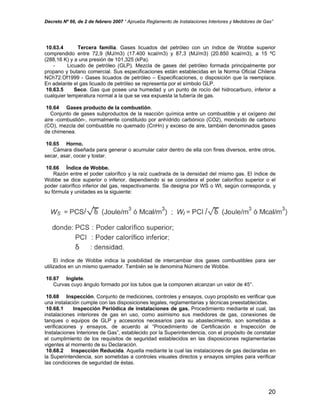 Decreto Nº 66, de 2 de febrero 2007 “ Aprueba Reglamento de Instalaciones Interiores y Medidores de Gas”
10.63.4 Tercera familia. Gases licuados del petróleo con un índice de Wobbe superior
comprendido entre 72,9 (MJ/m3) (17.400 kcal/m3) y 87,3 (MJ/m3) (20.850 kcal/m3), a 15 ºC
(288,16 K) y a una presión de 101,325 (kPa).
- Licuado de petróleo (GLP). Mezcla de gases del petróleo formada principalmente por
propano y butano comercial. Sus especificaciones están establecidas en la Norma Oficial Chilena
NCh72.Of1999 - Gases licuados de petróleo – Especificaciones, o disposición que la reemplace.
En adelante el gas licuado de petróleo se representa por el símbolo GLP.
10.63.5 Seco. Gas que posee una humedad y un punto de rocío del hidrocarburo, inferior a
cualquier temperatura normal a la que se vea expuesta la tubería de gas.
10.64 Gases producto de la combustión.
Conjunto de gases subproductos de la reacción química entre un combustible y el oxígeno del
aire -combustión-, normalmente constituido por anhídrido carbónico (CO2), monóxido de carbono
(CO), mezcla del combustible no quemado (CnHn) y exceso de aire, también denominados gases
de chimenea.
10.65 Horno.
Cámara diseñada para generar o acumular calor dentro de ella con fines diversos, entre otros,
secar, asar, cocer y tostar.
10.66 Índice de Wobbe.
Razón entre el poder calorífico y la raíz cuadrada de la densidad del mismo gas. El índice de
Wobbe se dice superior o inferior, dependiendo si se considera el poder calorífico superior o el
poder calorífico inferior del gas, respectivamente. Se designa por WS o WI, según corresponda, y
su fórmula y unidades es la siguiente:
El índice de Wobbe indica la posibilidad de intercambiar dos gases combustibles para ser
utilizados en un mismo quemador. También se le denomina Número de Wobbe.
10.67 Inglete.
Curvas cuyo ángulo formado por los tubos que la componen alcanzan un valor de 45°.
10.68 Inspección. Conjunto de mediciones, controles y ensayos, cuyo propósito es verificar que
una instalación cumple con las disposiciones legales, reglamentarias y técnicas preestablecidas.
10.68.1 Inspección Periódica de instalaciones de gas. Procedimiento mediante el cual, las
instalaciones interiores de gas en uso, como asimismo sus medidores de gas, conexiones de
tanques o equipos de GLP y accesorios necesarios para su abastecimiento, son sometidas a
verificaciones y ensayos, de acuerdo al “Procedimiento de Certificación e Inspección de
Instalaciones Interiores de Gas”, establecido por la Superintendencia, con el propósito de constatar
el cumplimiento de los requisitos de seguridad establecidos en las disposiciones reglamentarias
vigentes al momento de su Declaración.
10.68.2 Inspección Reducida. Aquella mediante la cual las instalaciones de gas declaradas en
la Superintendencia, son sometidas a controles visuales directos y ensayos simples para verificar
las condiciones de seguridad de éstas.
20
 