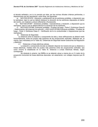 Decreto Nº 66, de 2 de febrero 2007 “ Aprueba Reglamento de Instalaciones Interiores y Medidores de Gas”
el decreto señalado y en lo no previsto por éste, por las normas oficiales chilenas pertinentes, o
disposiciones que las reemplacen, entre otras, las siguientes:
a) NCh1433.Of1978 - Ubicación y señalización de los extintores portátiles, o disposición que
la reemplace, bajo la cual se deberá destacar la ubicación de los extintores dispuestos al interior
del recinto, con material o pintura reflectante o fluorescente.
b) NCh1430.Of1997 - Extintores portátiles - Características y rotulación, o disposición que la
reemplace, bajo la cual se deberá efectuar la rotulación de los extintores.
c) NCh1432/2.Of1995, Extintores portátiles - Pruebas de fuego - Parte 2: Extintores Clase B
- Determinación del potencial de extinción. y NCh1432/3.Of1995 Extintores portátiles - Pruebas de
fuego - Parte 3: Extintores Clase C - Verificación de la no conductividad, o disposiciones que las
reemplacen.
d) Distancias de Seguridad.
La distancia entre la estación o componente de ésta y otras edificaciones se deberá medir
horizontalmente, entre los puntos más próximos de las proyecciones verticales, debiendo ser, al
menos, la(s) indicada(s) en la Tabla XLI. Distancias de Seguridad desde Estaciones de Regulación
y Medición.
d.1 Distancias a líneas eléctricas aéreas.
La estación o componente de ésta se deberán disponer de manera tal que su distancia a
líneas eléctricas, medida entre los puntos más próximos entre las proyecciones verticales, sea
como mínimo la establecida en la Tabla IX. Distancia a Líneas Eléctricas Aéreas, según
corresponda.
No obstante lo anterior, las EMRIs no se deberán ubicar a menos de un (1) metro de la
proyección horizontal de líneas eléctricas desnudas -sin aislamiento- con voltajes mayores que 25
(V).
200
 