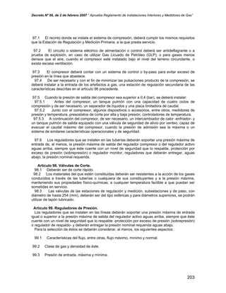 Decreto Nº 66, de 2 de febrero 2007 “ Aprueba Reglamento de Instalaciones Interiores y Medidores de Gas”
97.1 El recinto donde se instale el sistema de compresión, deberá cumplir los mismos requisitos
que la Estación de Regulación y Medición Primaria, a la que presta servicio.
97.2 El circuito o sistema eléctrico de alimentación o control deberá ser antideflagrante o a
prueba de explosión, en caso de utilizar Gas Licuado de Petróleo (GLP); o para gases menos
densos que el aire, cuando el compresor esté instalado bajo el nivel del terreno circundante, o
exista escasa ventilación.
97.3 El compresor deberá contar con un sistema de control o by-pass para evitar exceso de
presión en la línea que abastece.
97.4 De ser necesario y con el fin de minimizar las pulsaciones producto de la compresión, se
deberá instalar a la entrada de los artefactos a gas, una estación de regulación secundaria de las
características descritas en el artículo 96 precedente.
97.5 Cuando la presión de salida del compresor sea superior a 0,4 (bar), se deberá instalar:
97.5.1 Antes del compresor, un tanque pulmón con una capacidad de cuatro ciclos de
compresión y de ser necesario, un separador de líquidos y una placa limitadora de caudal.
97.5.2 Junto con el compresor, algunos dispositivos o accesorios, entre otros, medidores de
presión y temperatura, presostatos de corte por alta y baja presión, controladores de temperatura.
97.5.3 A continuación del compresor, de ser necesario, un intercambiador de calor -enfriador- y
un tanque pulmón de salida equipado con una válvula de seguridad de alivio por venteo, capaz de
evacuar el caudal máximo del compresor, cuando la presión de admisión sea la máxima o un
sistema de similares características operacionales y de seguridad.
97.6 Los reguladores que se instalen en las tuberías deberán soportar una presión máxima de
entrada de, al menos, la presión máxima de salida del regulador compresor o del regulador activo
aguas arriba, siempre que éste cuente con un nivel de seguridad que lo respalde, protección por
exceso de presión (sobrepresión) o regulador monitor, reguladores que deberán entregar, aguas
abajo, la presión nominal requerida.
Artículo 98. Válvulas de Corte.
98.1 Deberán ser de corte rápido.
98.2 Los materiales del que estén constituidas deberán ser resistentes a la acción de los gases
conducidos a través de las tuberías o cualquiera de sus constituyentes y a la presión máxima,
manteniendo sus propiedades físico-químicas, a cualquier temperatura factible a que puedan ser
sometidas en servicio.
98.3 Las válvulas de las estaciones de regulación y medición, subestaciones y de paso, con
diámetro de hasta 254 (mm), deberán ser del tipo esféricas y para diámetros superiores, se podrán
utilizar de tapón lubricado.
Artículo 99. Reguladores de Presión.
Los reguladores que se instalen en las líneas deberán soportar una presión máxima de entrada
igual o superior a la presión máxima de salida del regulador activo aguas arriba, siempre que éste
cuente con un nivel de seguridad que lo respalde -protección por exceso de presión (sobrepresión)
o regulador de respaldo- y deberán entregar la presión nominal requerida aguas abajo.
Para la selección de éstos se deberán considerar, al menos, los siguientes aspectos:
99.1 Características del flujo, entre otras, flujo máximo, mínimo y normal.
99.2 Clase de gas y densidad de éste.
99.3 Presión de entrada, máxima y mínima.
203
 