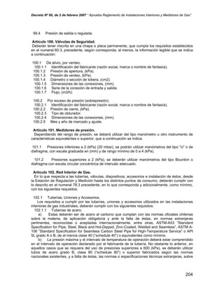 Decreto Nº 66, de 2 de febrero 2007 “ Aprueba Reglamento de Instalaciones Interiores y Medidores de Gas”
99.4 Presión de salida o regulada.
Artículo 100. Válvulas de Seguridad.
Deberán tener inscrita en una chapa o placa permanente, que cumpla los requisitos establecidos
en el numeral 60.3, precedente, según corresponda, al menos, la información legible que se indica
a continuación:
100.1 De alivio, por venteo.
100.1.1 Identificación del fabricante (razón social, marca o nombre de fantasía).
100.1.2 Presión de apertura, (kPa).
100.1.3 Presión de venteo, (kPa).
100.1.4 Diámetro o sección de tobera, (cm2).
100.1.5 Dimensiones de las conexiones, (mm).
100.1.6 Serie de la conexión de entrada y salida.
100.1.7 Flujo, (m3/h).
100.2 Por exceso de presión (sobrepresión).
100.2.1 Identificación del fabricante (razón social, marca o nombre de fantasía).
100.2.2 Presión de cierre, (kPa).
100.2.3 Tipo de obturador.
100.2.4 Dimensiones de las conexiones, (mm).
100.2.5 Mes y año de marcado y ajuste.
Artículo 101. Medidores de presión.
Dependiendo del rango de presión, se deberá utilizar del tipo manómetro u otro instrumento de
características equivalentes o superior, que a continuación se indica:
101.1 Presiones inferiores a 2 (kPa) (20 mbar), se podrán utilizar manómetros del tipo “U” o de
diafragma, con escala graduada en (mm) y de rango mínimo de 0 a 4 (kPa).
101.2 Presiones superiores a 2 (kPa), se deberán utilizar manómetros del tipo Bourdon o
diafragma con escala circular concéntrica de intervalo adecuado.
Artículo 102. Red Interior de Gas.
En lo que respecta a las tuberías, válvulas, dispositivos, accesorios e instalación de éstos, desde
la Estación de Regulación y Medición hasta los distintos puntos de consumo, deberán cumplir con
lo descrito en el numeral 78.3 precedente, en lo que corresponda y adicionalmente, como mínimo,
con los siguientes requisitos:
102.1 Tuberías, Uniones y Accesorios.
Los requisitos a cumplir por las tuberías, uniones y accesorios utilizados en las instalaciones
interiores de gas industriales, deberán cumplir con los siguientes requisitos:
102.1.1 Tuberías de acero.
a) Estas deberán ser de acero al carbono que cumplan con las normas oficiales chilenas
sobre la materia, de aplicación obligatoria y ante la falta de éstas, en normas extranjeras
pertinentes, reconocidas o aceptadas internacionalmente, entre otras, ASTM-A53 “Standard
Specification for Pipe, Steel, Black and Hot-Dipped, Zinc-Coated, Welded and Seamless”, ASTM A-
106 ”Standard Specification for Seamless Carbon Steel Pipe for High-Temperature Service” o API
5L grado A o B, de al menos clase 40 (“schedule 40”) o equivalentes como mínimo.
b) La presión máxima y el intervalo de temperatura de operación deberá estar comprendido
en el intervalo de operación declarado por el fabricante de la tubería. No obstante lo anterior, en
aquellos casos que se requiera del uso de presiones superiores a 600 (kPa), se deberán utilizar
tubos de acero grado B, clase 80 (“schedule 80”) o superior fabricados según las normas
nacionales existentes, y a falta de éstas, las normas o especificaciones técnicas extranjeras, sobre
204
 