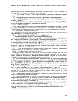 Decreto Nº 66, de 2 de febrero 2007 “ Aprueba Reglamento de Instalaciones Interiores y Medidores de Gas”
la materia, reconocidas internacionalmente, entre otras, la norma ASTM A-53/53M, ya citada, para
usos especiales, los que en su tendido podrán ser doblados.
c) Las tuberías de hasta 2” de diámetro se podrán suministrar con extremos planos o
biselados.
d) Las tuberías desde 3” de diámetro se podrán suministrar con extremos biselados.
e) Las tuberías y accesorios con extremos roscados deberán estar protegidas con tapones
metálicos o plásticos.
f) La presión máxima y el rango de temperatura de operación deberá estar comprendido en
el rango de operación declarado por el fabricante de la tubería.
102.1.2 Tuberías de cobre.
Estas tuberías, además de cumplir con las especificaciones del material, soldadura y montaje
de tuberías establecidos en el Capítulo VI - De la Ejecución o Construcción de Instalaciones de
Tuberías de Gas, del presente reglamento, deberán cumplir, al menos, los siguientes requisitos:
a) Ser de tipo “L” o de espesores mayores.
b) La presión máxima y el rango de temperatura de operación deberá estar comprendida en el
rango declarado por el fabricante de la tubería.
102.1.3 Tuberías de polietileno (PE) de Media y Alta Densidad.
Estas tuberías, deberán cumplir, al menos, los siguientes requisitos:
a) La instalación de tuberías y el uso de tubos y accesorios plásticos se deberá efectuar,
sólo, fuera de las edificaciones o construcciones y siempre que estén enterradas.
b) La presión máxima y el intervalo de temperatura de operación deberá estar comprendido
en el intervalo declarado por el fabricante de la tubería.
c) La instalación de piezas de transición PE-metal, se deberá efectuar sólo con elementos
certificados y según las instrucciones del fabricante, debiendo quedar la unión siempre enterrada y
fuera de las edificaciones o construcciones.
d) Todas las uniones de las tuberías de PE deberán ser soldadas y realizadas por
soldadores fusionistas calificados, por organismos competentes.
102.1.4 Válvulas, uniones y conexiones de tuberías.
Las válvulas, uniones, conexiones y accesorios, en general, deberán cumplir lo dispuesto en las
normas oficiales chilenas sobre la materia, de aplicación obligatoria y ante la falta de éstas, en
normas extranjeras reconocidas o aceptadas internacionalmente. Algunos de los requisitos a
cumplir por estos accesorios, a modo de ejemplo, son los siguientes:
a) Los accesorios de las tuberías de acero, entre otros, codos, te, reducciones, tapa-gorros,
filtros y uniones americanas deberán ser de acero y como mínimo W.O.G. de clase 3000 USAS B
16.11, para diámetros de hasta 1¼” y ASME/ANSI B16.5 Pipe Flanges and Flanged Fittings: NPS
½ through NPS 24, clase 150, para diámetros superiores. Los niples roscados de acero deberán
ser de clase 80 (“schedule 80”).
b) Las válvulas para diámetros, inferiores a 2”, deberán cumplir con la norma ASME/ANSI
B16.5, ya citada, clase ANSI 125 y para diámetros iguales o superiores a 2”, clase 150.
c) Para tuberías de diámetro menor que 2” se podrán utilizar coplas de acero forjado que
cumplan con ASTM A-102 “Standard Specification for Carbon Steel Forgings for Piping
Applications”, clase 3000 o normas equivalentes.
d) Las uniones de tuberías y conexiones de éstas con los accesorios de diámetro nominal
superior a 2” deberán ser soldadas o bridadas.
e) Las uniones soldadas de tuberías de diámetro de hasta 2” deberán ser ejecutadas con
copla de acero tipo soquete y las de diámetros mayores se podrán soldar directamente de tope.
f) Las tuberías unidas con accesorios roscados utilizados en redes de Gas Licuado de
Petróleo, deberán ser de clase 80 (“schedule 80”).
g) Los accesorios forjados especificados podrán ser sustituidos por otros mecanizados a
partir de barra o tocho, con propiedades mecánicas equivalentes.
h) Las uniones entre la tubería de polietileno y otro tipo de tuberías, entre otras, acero o
cobre, se deberán efectuar con piezas de transición especialmente diseñadas para tal efecto.
102.1.5 Accesorios roscados.
205
 