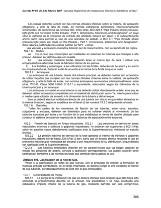 Decreto Nº 66, de 2 de febrero 2007 “ Aprueba Reglamento de Instalaciones Interiores y Medidores de Gas”
Las roscas deberán cumplir con las normas oficiales chilenas sobre la materia, de aplicación
obligatoria, y ante la falta de éstas, en normas extranjeras pertinentes, internacionalmente
reconocidas, de preferencia las normas ISO, entre otras, ISO 228-1 “Pipe threads where pressure-
tight joints are not made on the threads - Part 1: Dimensions, tolerances and designation”, en cuyo
caso el extremo de la conexión de entrada del artefacto deberá ser plano y lo suficientemente
ancho como para permitir el uso de una arandela de sellado, ó ISO 7-1 “Pipe threads where
pressure-tight joints are made on the threads - Part 1: Dimensions, tolerances and designation”.
Ante razones justificadas las roscas podrán ser NPT, u otras.
Las válvulas y accesorios roscados deberán ser de rosca hembra, con excepción de los niples.
102.1.6 Bridas.
a) En el caso que contemplen ser instaladas en sistemas de tuberías que trabajan a alta
presión, deberán ser del tipo cara con resalte.
b) Las uniones mediante bridas deberán tener el mismo tipo de cara y utilizar una
empaquetadura extendida hasta el diámetro interior de los pernos.
c) Los tornillos y espárragos, a ser utilizados con las bridas, deberán ser de acero y así como
las empaquetaduras, deberán estar de acuerdo a la norma de la brida en que se usan.
102.1.7 Arranques.
Los arranques de una tubería, desde otra tubería principal, se deberán realizar con accesorios
de soldar forjados que cumplan con las normas oficiales chilenas sobre la materia, de aplicación
obligatoria, y ante la falta de éstas, con normas extranjeras reconocidas internacionalmente, entre
otras, W.O.G. Clase 3000 USAS B.16.11 o equivalente, adecuados según los diámetros de la
tubería principal y del arranque.
Los arranques a instalar en una tubería no se deberán soldar directamente a ésta, sino que se
deberán utilizar accesorios compatibles con el material de distribución como Te, inserto para soldar
o media copla soldada, de acuerdo a la dimensión de la tubería y del arranque.
Sólo se deberá efectuar soldadura directa de una tubería con otra si es que están alineadas en
la misma dirección, según se establece en el literal d) del numeral 78.3.3 del presente artículo.
102.1.8 Soportes.
Todas las partes de los elementos de fijación de las tuberías, entre otros, soportes,
colgadores y anclajes, deberán ser diseñados para no soltarse debido al movimiento de las
tuberías sujetadas por éstos y en función de lo que establezca la norma de diseño utilizada para
construir el sistema de tuberías respecto de la distancia de separación entre soportes.
102.2 Presión de Servicio en Áreas Industriales. 102.2.1 Las presiones de servicio en áreas
industriales externas a edificios o galpones industriales, no deberán ser superiores a 600 (kPa),
salvo en aquellos casos debidamente justificados ante la Superintendencia, mediante un estudio
técnico.
102.2.2 La presión máxima de servicio de la fase gaseosa al interior de edificios o galpones
industriales, deberá ser de hasta 200 (kPa) (2 bar), salvo que un estudio técnico respalde el uso de
presiones mayores por necesidad del proceso o por requerimiento de su distribución, lo que deberá
ser justificado ante la Superintendencia.
102.2.3 Las tuberías empleadas deberán ser de características que las hagan capaces de
resistir las presiones de diseño, servicio u operación correspondiente, las cuales deberán tener
certificación conforme a las normas técnicas que certifican dicha aptitud al uso.
Artículo 103. Gasificación de la Red de Gas.
Previo a la gasificación de redes de gas nuevas, con el propósito de impedir la formación de
mezclas aire/gas combustible, en el rango inflamable, se deberá purgar el aire existente al interior
de sus tuberías, por desplazamiento de éste con el gas combustible.
103.1 Generalidades de Purga.
103.1.1 La purga de la instalación de gas se deberá efectuar sólo después que ésta haya sido
sometida al procedimiento descrito en el artículo 102 precedente y se haya efectuado una
exhaustiva limpieza interior de la tubería de gas, mediante barridos con aire comprimido,
206
 