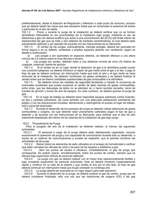 Decreto Nº 66, de 2 de febrero 2007 “ Aprueba Reglamento de Instalaciones Interiores y Medidores de Gas”
preferentemente, desde la Estación de Regulación y Medición a cada punto de consumo, proceso
que se deberá repetir las veces que sea necesario hasta que se compruebe la ausencia de óxidos
y partículas en el aire de salida.
103.1.2 Previo y durante la purga de la instalación se deberá verificar que no se formen
atmósferas inflamables en las proximidades de la instalación bajo purga, mediante el uso de
detectores a gas con alarma auditiva que actúe a una concentración del 20 (%) del límite inferior de
explosividad del gas que se trate u otro detector de similares características, el cual deberá estar
previamente calibrado y ser operado de acuerdo con las instrucciones de su fabricante.
103.1.3 El venteo de las purgas, eventualmente, mezclas aire/gas, deberá ser quemado en
forma segura o en su defecto, venteadas a amplios espacios abiertos con ventilación, según se
detalla a continuación:
a) Las purgas a ser quemadas en espacios abiertos, se deberán efectuar a una altura
mínima de 2,5 metros sobre el nivel del piso o terreno.
b) Las purgas por venteo, deberán estar a una distancia mínima de cinco (5) metros de
cualquier, potencial, fuente de ignición.
103.1.4 Si el venteo es en un lugar donde la liberación de gas a la atmósfera puede causar
una condición peligrosa, se deberá introducir un tapón de gas inerte entre el gas y el aire. Luego el
flujo de gas se deberá continuar sin interrupción hasta que todo el aire y el gas inerte se haya
removido de la instalación. Se deberán monitorear los gases venteados y se deberá finalizar el
venteo antes que se liberen cantidades substanciales de gas combustible a la atmósfera.
103.1.5 Se deberán tomar las medidas de seguridad tendientes a impedir la ocurrencia de
eventuales accidentes que pueda ocasionar el venteo de tales mezclas de gases combustibles,
entre otras, que las descargas de éstos no se efectúen en o hacia recintos cerrados, cerca de
fuentes de ignición y tomas de aire de equipos. En caso contrario, se deberá quemar la purga de
gas.
103.1.6 En el lugar de trabajo se deberán tener disponible equipos extintores contra incendio,
en tipo y cantidad suficientes, así como también con una adecuada señalización advirtiendo del
peligro y con las precauciones tomadas, demarcando y restringiendo el acceso al lugar de trabajo,
sólo a personal autorizado.
103.1.7 Durante el desarrollo de los procesos de purga se deberán utilizar detectores de gases
combustibles y oxígeno, los que deberán estar previamente calibrados según el tipo de gas a
detectar y de acuerdo con las instrucciones de su fabricante, para verificar que el aire ha sido
totalmente desplazado del interior de las tuberías de la instalación de gas bajo purga.
103.2 Procedimiento de Purga.
Para el purgado del aire de la instalación se deberán realizar, al menos, las siguientes
actividades:
103.2.1 El personal a cargo de la purga deberá estar debidamente capacitado, conocer
exactamente la operación de purga y con capacidad de comunicación durante todo su desarrollo, a
través de un sistema de comunicaciones a prueba de explosión, que le permita coordinar las
actividades de tal purga.
103.2.2 Retirar todos los elementos de sello utilizados en el ensayo de hermeticidad y verificar
que estén cerradas las válvulas de corte o de paso de los equipos o artefactos a gas.
103.2.3 Abrir los puntos de venteo e introducir, inmediatamente, el gas de purga que
corresponda. Se podrán operar, simultáneamente, todos los puntos de venteo, siempre que se
efectúe bajo supervisión directa de personal calificado.
103.2.4 La purga con gas se deberá realizar con el mayor flujo operacionalmente factible y
bajo constante supervisión de personal autorizado. Este se deberá introducir moderadamente
rápido y continuo en un lado de la tubería y que ventee el aire por el otro lado. El flujo de gas
deberá continuar sin interrupción hasta que el gas venteado no contenga aire.
103.2.5 La purga deberá ser quemada en un lugar seguro para esta operación.
103.2.6 Durante el desarrollo de la purga, se deberá analizar el gas de venteo, purga que se
deberá considerar finalizada, sólo una vez que las mediciones de oxígeno (O2) o del gas
207
 