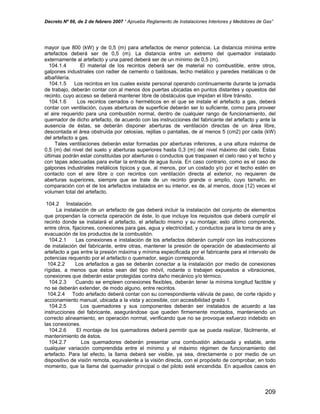 Decreto Nº 66, de 2 de febrero 2007 “ Aprueba Reglamento de Instalaciones Interiores y Medidores de Gas”
mayor que 800 (kW) y de 0,5 (m) para artefactos de menor potencia. La distancia mínima entre
artefactos deberá ser de 0,5 (m). La distancia entre un extremo del quemador instalado
externamente al artefacto y una pared deberá ser de un mínimo de 0,5 (m).
104.1.4 El material de los recintos deberá ser de material no combustible, entre otros,
galpones industriales con radier de cemento o baldosas, techo metálico y paredes metálicas o de
albañilería.
104.1.5 Los recintos en los cuales existe personal operando continuamente durante la jornada
de trabajo, deberán contar con al menos dos puertas ubicadas en puntos distantes y opuestos del
recinto, cuyo acceso se deberá mantener libre de obstáculos que impidan el libre tránsito.
104.1.6 Los recintos cerrados o herméticos en el que se instale el artefacto a gas, deberá
contar con ventilación, cuyas aberturas de superficie deberán ser lo suficiente, como para proveer
el aire requerido para una combustión normal, dentro de cualquier rango de funcionamiento, del
quemador de dicho artefacto, de acuerdo con las instrucciones del fabricante del artefacto y ante la
ausencia de éstas, se deberán disponer aberturas de ventilación directas de un área libre,
descontada el área obstruida por celosías, rejillas o pantallas, de al menos 5 (cm2) por cada (kW)
del artefacto a gas.
Tales ventilaciones deberán estar formadas por aberturas inferiores, a una altura máxima de
0,5 (m) del nivel del suelo y aberturas superiores hasta 0,3 (m) del nivel máximo del cielo. Estas
últimas podrán estar constituidas por aberturas o conductos que traspasen el cielo raso y el techo y
con tapas adecuadas para evitar la entrada de agua lluvia. En caso contrario, como es el caso de
galpones industriales metálicos típicos y que, al menos, por un costado y/o por el techo estén en
contacto con el aire libre o con recintos con ventilación directa al exterior, no requieren de
aberturas superiores, siempre que se trate de un recinto grande o amplio, cuyo tamaño, en
comparación con el de los artefactos instalados en su interior, es de, al menos, doce (12) veces el
volumen total del artefacto.
104.2 Instalación.
La instalación de un artefacto de gas deberá incluir la instalación del conjunto de elementos
que propendan la correcta operación de éste, lo que incluye los requisitos que deberá cumplir el
recinto donde se instalará el artefacto, el artefacto mismo y su montaje; esto último comprende,
entre otros, fijaciones, conexiones para gas, agua y electricidad, y conductos para la toma de aire y
evacuación de los productos de la combustión.
104.2.1 Las conexiones e instalación de los artefactos deberán cumplir con las instrucciones
de instalación del fabricante, entre otras, mantener la presión de operación de abastecimiento al
artefacto a gas entre la presión máxima y mínima especificada por el fabricante para el intervalo de
potencias requerido por el artefacto o quemador, según corresponda.
104.2.2 Los artefactos a gas se deberán conectar a la instalación por medio de conexiones
rígidas, a menos que éstos sean del tipo móvil, rodante o trabajen expuestos a vibraciones,
conexiones que deberán estar protegidas contra daño mecánico y/o térmico.
104.2.3 Cuando se empleen conexiones flexibles, deberán tener la mínima longitud factible y
no se deberán extender, de modo alguno, entre recintos.
104.2.4 Todo artefacto deberá contar con su correspondiente válvula de paso, de corte rápido y
accionamiento manual, ubicada a la vista y accesible, con accesibilidad grado 1.
104.2.5 Los quemadores y sus componentes deberán ser instalados de acuerdo a las
instrucciones del fabricante, asegurándose que queden firmemente montados, manteniendo un
correcto alineamiento, en operación normal, verificando que no se provoque esfuerzo indebido en
las conexiones.
104.2.6 El montaje de los quemadores deberá permitir que se pueda realizar, fácilmente, el
mantenimiento de éstos.
104.2.7 Los quemadores deberán presentar una combustión adecuada y estable, ante
cualquier variación comprendida entre el mínimo y el máximo régimen de funcionamiento del
artefacto. Para tal efecto, la llama deberá ser visible, ya sea, directamente o por medio de un
dispositivo de visión remota, equivalente a la visión directa, con el propósito de comprobar, en todo
momento, que la llama del quemador principal o del piloto esté encendida. En aquellos casos en
209
 