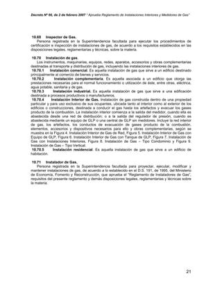 Decreto Nº 66, de 2 de febrero 2007 “ Aprueba Reglamento de Instalaciones Interiores y Medidores de Gas”
10.69 Inspector de Gas.
Persona registrada en la Superintendencia facultada para ejecutar los procedimientos de
certificación e inspección de instalaciones de gas, de acuerdo a los requisitos establecidos en las
disposiciones legales, reglamentarias y técnicas, sobre la materia.
10.70 Instalación de gas.
Los instrumentos, maquinarias, equipos, redes, aparatos, accesorios y obras complementarias
destinadas al transporte y distribución de gas, incluyendo las instalaciones interiores de gas.
10.70.1 Instalación comercial. Es aquella instalación de gas que sirve a un edificio destinado
principalmente al comercio de bienes y servicios.
10.70.2 Instalación complementaria. Es aquella asociada a un edificio que otorga las
prestaciones necesarias para el normal funcionamiento o utilización de éste, entre otras, eléctrica,
agua potable, sanitaria y de gas.
10.70.3 Instalación industrial. Es aquella instalación de gas que sirve a una edificación
destinada a procesos productivos o manufactureros.
10.70.4 Instalación Interior de Gas. Instalación de gas construida dentro de una propiedad
particular y para uso exclusivo de sus ocupantes, ubicada tanto al interior como al exterior de los
edificios o construcciones, destinada a conducir el gas hasta los artefactos y evacuar los gases
producto de la combustión. La instalación interior comienza a la salida del medidor, cuando ella es
abastecida desde una red de distribución; o a la salida del regulador de presión, cuando es
abastecida mediante un equipo de GLP o una central de GLP sin medidores. Incluye la red interior
de gas, los artefactos, los conductos de evacuación de gases producto de la combustión,
elementos, accesorios y dispositivos necesarios para ello y obras complementarias, según se
muestra en la Figura 4. Instalación Interior de Gas de Red, Figura 5. Instalación Interior de Gas con
Equipo de GLP, Figura 6. Instalación Interior de Gas con Tanque de GLP, Figura 7. Instalación de
Gas con Instalaciones Interiores, Figura 8. Instalación de Gas – Tipo Condominio y Figura 9.
Instalación de Gas – Tipo Vertical.
10.70.5 Instalación residencial. Es aquella instalación de gas que sirve a un edificio de
habitación.
10.71 Instalador de Gas.
Persona registrada en la Superintendencia facultada para proyectar, ejecutar, modificar y
mantener instalaciones de gas, de acuerdo a lo establecido en el D.S. 191, de 1995, del Ministerio
de Economía, Fomento y Reconstrucción, que aprueba el “Reglamento de Instaladores de Gas”,
requisitos del presente reglamento y demás disposiciones legales, reglamentarias y técnicas sobre
la materia.
21
 