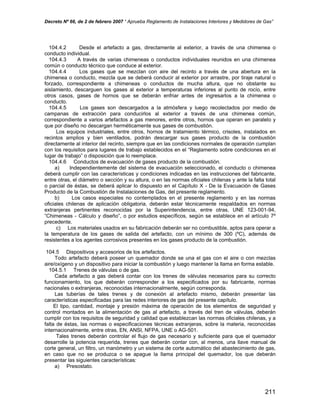 Decreto Nº 66, de 2 de febrero 2007 “ Aprueba Reglamento de Instalaciones Interiores y Medidores de Gas”
104.4.2 Desde el artefacto a gas, directamente al exterior, a través de una chimenea o
conducto individual.
104.4.3 A través de varias chimeneas o conductos individuales reunidos en una chimenea
común o conducto técnico que conduce al exterior.
104.4.4 Los gases que se mezclan con aire del recinto a través de una abertura en la
chimenea o conducto, mezcla que se deberá conducir al exterior por arrastre, por tiraje natural o
forzado, correspondiente a chimeneas o conductos de mucha altura, que no obstante su
aislamiento, descarguen los gases al exterior a temperaturas inferiores al punto de rocío, entre
otros casos, gases de hornos que se deberán enfriar antes de ingresarlos a la chimenea o
conducto.
104.4.5 Los gases son descargados a la atmósfera y luego recolectados por medio de
campanas de extracción para conducirlos al exterior a través de una chimenea común,
correspondiente a varios artefactos a gas menores, entre otros, hornos que operan en paralelo y
que por diseño no descargan herméticamente sus gases de combustión.
Los equipos industriales, entre otros, hornos de tratamiento térmico, crisoles, instalados en
recintos amplios y bien ventilados, podrán descargar sus gases producto de la combustión
directamente al interior del recinto, siempre que en las condiciones normales de operación cumplan
con los requisitos para lugares de trabajo establecidos en el “Reglamento sobre condiciones en el
lugar de trabajo” o disposición que lo reemplace.
104.4.6 Conductos de evacuación de gases producto de la combustión.
a) Independientemente del sistema de evacuación seleccionado, el conducto o chimenea
deberá cumplir con las características y condiciones indicadas en las instrucciones del fabricante,
entre otras, el diámetro o sección y su altura, o en las normas oficiales chilenas y ante la falta total
o parcial de éstas, se deberá aplicar lo dispuesto en el Capítulo X - De la Evacuación de Gases
Producto de la Combustión de Instalaciones de Gas, del presente reglamento.
b) Los casos especiales no contemplados en el presente reglamento y en las normas
oficiales chilenas de aplicación obligatoria, deberán estar técnicamente respaldados en normas
extranjeras pertinentes reconocidas por la Superintendencia, entre otras, UNE 123-001-94,
“Chimeneas - Cálculo y diseño”, o por estudios específicos, según se establece en el artículo 7º
precedente.
c) Los materiales usados en su fabricación deberán ser no combustible, aptos para operar a
la temperatura de los gases de salida del artefacto, con un mínimo de 300 (ºC), además de
resistentes a los agentes corrosivos presentes en los gases producto de la combustión.
104.5 Dispositivos y accesorios de los artefactos.
Todo artefacto deberá poseer un quemador donde se una el gas con el aire o con mezclas
aire/oxígeno y un dispositivo para iniciar la combustión y luego mantener la llama en forma estable.
104.5.1 Trenes de válvulas o de gas.
Cada artefacto a gas deberá contar con los trenes de válvulas necesarios para su correcto
funcionamiento, los que deberán corresponder a los especificados por su fabricante, normas
nacionales o extranjeras, reconocidas internacionalmente, según corresponda.
Las tuberías de tales trenes y de conexión al artefacto mismo, deberán presentar las
características especificadas para las redes interiores de gas del presente capítulo.
El tipo, cantidad, montaje y presión máxima de operación de los elementos de seguridad y
control montados en la alimentación de gas al artefacto, a través del tren de válvulas, deberán
cumplir con los requisitos de seguridad y calidad que establezcan las normas oficiales chilenas, y a
falta de éstas, las normas o especificaciones técnicas extranjeras, sobre la materia, reconocidas
internacionalmente, entre otras, EN, ANSI, NFPA, UNE o AG-501.
Tales trenes deberán controlar el flujo de gas necesario y suficiente para que el quemador
desarrolle la potencia requerida, trenes que deberán contar con, al menos, una llave manual de
corte general, un filtro, un manómetro y un sistema de corte automático del abastecimiento de gas,
en caso que no se produzca o se apague la llama principal del quemador, los que deberán
presentar las siguientes características:
a) Presostato.
211
 
