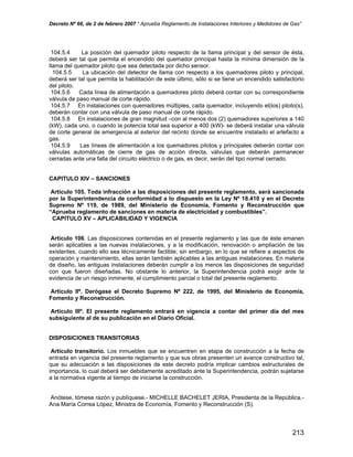 Decreto Nº 66, de 2 de febrero 2007 “ Aprueba Reglamento de Instalaciones Interiores y Medidores de Gas”
104.5.4 La posición del quemador piloto respecto de la llama principal y del sensor de ésta,
deberá ser tal que permita el encendido del quemador principal hasta la mínima dimensión de la
llama del quemador piloto que sea detectada por dicho sensor.
104.5.5 La ubicación del detector de llama con respecto a los quemadores piloto y principal,
deberá ser tal que permita la habilitación de este último, sólo si se tiene un encendido satisfactorio
del piloto.
104.5.6 Cada línea de alimentación a quemadores piloto deberá contar con su correspondiente
válvula de paso manual de corte rápido.
104.5.7 En instalaciones con quemadores múltiples, cada quemador, incluyendo el(los) piloto(s),
deberán contar con una válvula de paso manual de corte rápido.
104.5.8 En instalaciones de gran magnitud –con al menos dos (2) quemadores superiores a 140
(kW), cada uno, o cuando la potencia total sea superior a 400 (kW)- se deberá instalar una válvula
de corte general de emergencia al exterior del recinto donde se encuentre instalado el artefacto a
gas.
104.5.9 Las líneas de alimentación a los quemadores pilotos y principales deberán contar con
válvulas automáticas de cierre de gas de acción directa, válvulas que deberán permanecer
cerradas ante una falla del circuito eléctrico o de gas, es decir, serán del tipo normal cerrado.
CAPITULO XIV – SANCIONES
Artículo 105. Toda infracción a las disposiciones del presente reglamento, será sancionada
por la Superintendencia de conformidad a lo dispuesto en la Ley Nº 18.410 y en el Decreto
Supremo Nº 119, de 1989, del Ministerio de Economía, Fomento y Reconstrucción que
“Aprueba reglamento de sanciones en materia de electricidad y combustibles”.
CAPITULO XV – APLICABILIDAD Y VIGENCIA
Artículo 106. Las disposiciones contenidas en el presente reglamento y las que de éste emanen
serán aplicables a las nuevas instalaciones, y a la modificación, renovación o ampliación de las
existentes, cuando ello sea técnicamente factible; sin embargo, en lo que se refiere a aspectos de
operación y mantenimiento, ellas serán también aplicables a las antiguas instalaciones. En materia
de diseño, las antiguas instalaciones deberán cumplir a los menos las disposiciones de seguridad
con que fueron diseñadas. No obstante lo anterior, la Superintendencia podrá exigir ante la
evidencia de un riesgo inminente, el cumplimiento parcial o total del presente reglamento.
Artículo IIº. Derógase el Decreto Supremo Nº 222, de 1995, del Ministerio de Economía,
Fomento y Reconstrucción.
Artículo IIIº. El presente reglamento entrará en vigencia a contar del primer día del mes
subsiguiente al de su publicación en el Diario Oficial.
DISPOSICIONES TRANSITORIAS
Artículo transitorio. Los inmuebles que se encuentren en etapa de construcción a la fecha de
entrada en vigencia del presente reglamento y que sus obras presenten un avance constructivo tal,
que su adecuación a las disposiciones de este decreto podría implicar cambios estructurales de
importancia, lo cual deberá ser debidamente acreditado ante la Superintendencia, podrán sujetarse
a la normativa vigente al tiempo de iniciarse la construcción.
Anótese, tómese razón y publíquese.- MICHELLE BACHELET JERIA, Presidenta de la República.-
Ana María Correa López, Ministra de Economía, Fomento y Reconstrucción (S).
213
 