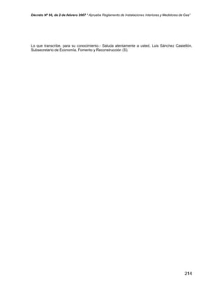 Decreto Nº 66, de 2 de febrero 2007 “ Aprueba Reglamento de Instalaciones Interiores y Medidores de Gas”
Lo que transcribe, para su conocimiento.- Saluda atentamente a usted, Luis Sánchez Castellón,
Subsecretario de Economía, Fomento y Reconstrucción (S).
214
 