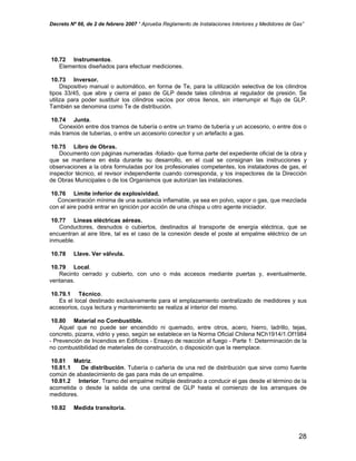 Decreto Nº 66, de 2 de febrero 2007 “ Aprueba Reglamento de Instalaciones Interiores y Medidores de Gas”
10.72 Instrumentos.
Elementos diseñados para efectuar mediciones.
10.73 Inversor.
Dispositivo manual o automático, en forma de Te, para la utilización selectiva de los cilindros
tipos 33/45, que abre y cierra el paso de GLP desde tales cilindros al regulador de presión. Se
utiliza para poder sustituir los cilindros vacíos por otros llenos, sin interrumpir el flujo de GLP.
También se denomina como Te de distribución.
10.74 Junta.
Conexión entre dos tramos de tubería o entre un tramo de tubería y un accesorio, o entre dos o
más tramos de tuberías, o entre un accesorio conector y un artefacto a gas.
10.75 Libro de Obras.
Documento con páginas numeradas -foliado- que forma parte del expediente oficial de la obra y
que se mantiene en ésta durante su desarrollo, en el cual se consignan las instrucciones y
observaciones a la obra formuladas por los profesionales competentes, los instaladores de gas, el
inspector técnico, el revisor independiente cuando corresponda, y los inspectores de la Dirección
de Obras Municipales o de los Organismos que autorizan las instalaciones.
10.76 Límite inferior de explosividad.
Concentración mínima de una sustancia inflamable, ya sea en polvo, vapor o gas, que mezclada
con el aire podrá entrar en ignición por acción de una chispa u otro agente iniciador.
10.77 Líneas eléctricas aéreas.
Conductores, desnudos o cubiertos, destinados al transporte de energía eléctrica, que se
encuentran al aire libre, tal es el caso de la conexión desde el poste al empalme eléctrico de un
inmueble.
10.78 Llave. Ver válvula.
10.79 Local.
Recinto cerrado y cubierto, con uno o más accesos mediante puertas y, eventualmente,
ventanas.
10.79.1 Técnico.
Es el local destinado exclusivamente para el emplazamiento centralizado de medidores y sus
accesorios, cuya lectura y mantenimiento se realiza al interior del mismo.
10.80 Material no Combustible.
Aquel que no puede ser encendido ni quemado, entre otros, acero, hierro, ladrillo, tejas,
concreto, pizarra, vidrio y yeso, según se establece en la Norma Oficial Chilena NCh1914/1.Of1984
- Prevención de Incendios en Edificios - Ensayo de reacción al fuego - Parte 1: Determinación de la
no combustibilidad de materiales de construcción, o disposición que la reemplace.
10.81 Matriz.
10.81.1 De distribución. Tubería o cañería de una red de distribución que sirve como fuente
común de abastecimiento de gas para más de un empalme.
10.81.2 Interior. Tramo del empalme múltiple destinado a conducir el gas desde el término de la
acometida o desde la salida de una central de GLP hasta el comienzo de los arranques de
medidores.
10.82 Medida transitoria.
28
 