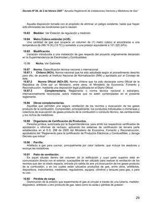 Decreto Nº 66, de 2 de febrero 2007 “ Aprueba Reglamento de Instalaciones Interiores y Medidores de Gas”
Aquella disposición tomada con el propósito de eliminar un peligro existente, hasta que hayan
sido eliminadas las condiciones que lo causan.
10.83 Medidor. Ver Estación de regulación y medición.
10.84 Metro Cúbico estándar (m3S).
Una cantidad de gas que ocuparía un volumen de (1) metro cúbico al encontrarse a una
temperatura de 288,16 (K) (15 ºC) y sometido a una presión equivalente a 101,325 (kPa).
10.85 Modificación.
Variación introducida a una instalación de gas respecto del proyecto originalmente declarado
en la Superintendencia de Electricidad y Combustibles.
10.86 Nicho. Ver Gabinete.
10.87 Norma. Especificación técnica nacional o internacional.
10.87.1 Chilena (NCh). Norma nacional que ha sido estudiada según el procedimiento descrito
para ello, de acuerdo al Instituto Nacional de Normalización (INN) y aprobada por el Consejo de
éste.
10.87.2 Norma Oficial (NCh.Of). Norma chilena que ha sido declarada como Oficial de la
República de Chile por un Ministerio, entre otros, el Ministerio de Economía, Fomento y
Reconstrucción, mediante una disposición legal publicada en el Diario Oficial.
10.87.3 Complementaria. Reglamento o norma técnica nacional o extranjera,
internacionalmente reconocida, sobre materias que no estén contempladas en el presente
reglamento.
10.88 Obras complementarias.
Aquellas que permiten una segura ventilación de los recintos y evacuación de los gases
producto de la combustión. Comprenden, principalmente, los conductos individuales o chimeneas y
colectivos de evacuación de gases producto de la combustión o conducto técnico, las ventilaciones
y los nichos de medidores.
10.89 Organismo de Certificación de Productos.
Persona jurídica, autorizada por la Superintendencia, para emitir los respectivos certificados de
aprobación o informes de rechazo, aplicando los sistemas de certificación de tercera parte
establecidos en el D.S. 298 de 2005 del Ministerio de Economía, Fomento y Reconstrucción,
aprobatorio del “Reglamento para la certificación de Productos Eléctricos y Combustibles, y deroga
Decreto que indica”.
10.90 Parrilla.
Artefacto a gas para cocinar, principalmente por calor radiante, que incluye los asadores y
excluye las tostadoras.
10.91 Patio de ventilación.
Es aquel situado dentro del volumen de la edificación y cuya parte superior está en
comunicación directa con el exterior, susceptible de ser utilizado para realizar la ventilación de los
recintos que den al citado espacio, entrada y/o salida de aire y/o evacuación de los gases producto
de la combustión, y en los cuales están ubicados productos de gas, entre otros, artefactos,
dispositivos, instrumentos, medidores, reguladores, equipos, cilindros y tanques para gas, o para
su uso.
10.92 Pérdida de carga.
Disminución de la presión que experimenta el gas al circular a través de una tubería, medidor,
dispositivo, artefacto u otro producto de gas, tales como la caída o pérdida de presión:
29
 