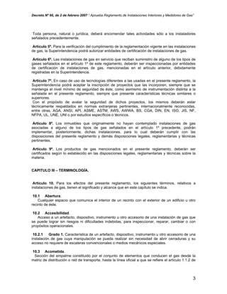 Decreto Nº 66, de 2 de febrero 2007 “ Aprueba Reglamento de Instalaciones Interiores y Medidores de Gas”
Toda persona, natural o jurídica, deberá encomendar tales actividades sólo a los instaladores
señalados precedentemente.
Artículo 5º. Para la verificación del cumplimiento de la reglamentación vigente en las instalaciones
de gas, la Superintendencia podrá autorizar entidades de certificación de instalaciones de gas.
Artículo 6º. Las instalaciones de gas en servicio que reciban suministro de alguno de los tipos de
gases señalados en el artículo 1º de este reglamento, deberán ser inspeccionadas por entidades
de certificación de instalaciones de gas, mencionadas en el artículo anterior, debidamente
registradas en la Superintendencia.
Artículo 7º. En caso de uso de tecnologías diferentes a las usadas en el presente reglamento, la
Superintendencia podrá aceptar la inscripción de proyectos que las incorporen, siempre que se
mantenga el nivel mínimo de seguridad de éste, como asimismo de instrumentación distinta a la
señalada en el presente reglamento, siempre que presente características técnicas similares o
superiores.
Con el propósito de avalar la seguridad de dichos proyectos, los mismos deberán estar
técnicamente respaldados en normas extranjeras pertinentes, internacionalmente reconocidas,
entre otras, AGA, ANSI, API, ASME, ASTM, AWS, AWWA, BS, CGA, DIN, EN, ISO, JIS, NF,
NFPA, UL, UNE, UNI o por estudios específicos o técnicos.
Artículo 8º. Los inmuebles que originalmente no hayan contemplado instalaciones de gas
asociadas a alguno de los tipos de gas señalados en el artículo 1º precedente, podrán
implementar, posteriormente, dichas instalaciones, para lo cual deberán cumplir con las
disposiciones del presente reglamento y demás disposiciones legales, reglamentarias y técnicas
pertinentes.
Artículo 9º. Los productos de gas mencionados en el presente reglamento, deberán ser
certificados según lo establecido en las disposiciones legales, reglamentarias y técnicas sobre la
materia.
CAPITULO III – TERMINOLOGÍA.
Artículo 10. Para los efectos del presente reglamento, los siguientes términos, relativos a
instalaciones de gas, tienen el significado y alcance que en este capítulo se indica.
10.1 Abertura.
Cualquier espacio que comunica el interior de un recinto con el exterior de un edificio u otro
recinto de éste.
10.2 Accesibilidad.
Acceso a un artefacto, dispositivo, instrumento u otro accesorio de una instalación de gas que
se puede lograr sin riesgos ni dificultades indebidas, para inspeccionar, reparar, cambiar o con
propósitos operacionales.
10.2.1 Grado 1. Característica de un artefacto, dispositivo, instrumento u otro accesorio de una
instalación de gas cuya manipulación se pueda realizar sin necesidad de abrir cerraduras y su
acceso no requiere de escaleras convencionales o medios mecánicos especiales.
10.3 Acometida.
Sección del empalme constituido por el conjunto de elementos que conducen el gas desde la
matriz de distribución o red de transporte, hasta la línea oficial a que se refiere el artículo 1.1.2 de
3
 