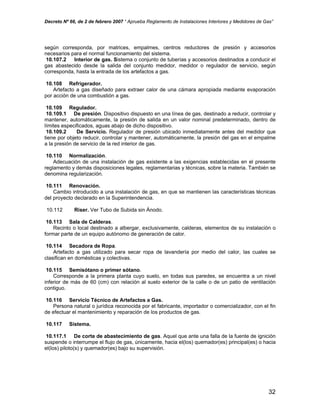 Decreto Nº 66, de 2 de febrero 2007 “ Aprueba Reglamento de Instalaciones Interiores y Medidores de Gas”
según corresponda, por matrices, empalmes, centros reductores de presión y accesorios
necesarios para el normal funcionamiento del sistema.
10.107.2 Interior de gas. Sistema o conjunto de tuberías y accesorios destinados a conducir el
gas abastecido desde la salida del conjunto medidor, medidor o regulador de servicio, según
corresponda, hasta la entrada de los artefactos a gas.
10.108 Refrigerador.
Artefacto a gas diseñado para extraer calor de una cámara apropiada mediante evaporación
por acción de una combustión a gas.
10.109 Regulador.
10.109.1 De presión. Dispositivo dispuesto en una línea de gas, destinado a reducir, controlar y
mantener, automáticamente, la presión de salida en un valor nominal predeterminado, dentro de
límites especificados, aguas abajo de dicho dispositivo.
10.109.2 De Servicio. Regulador de presión ubicado inmediatamente antes del medidor que
tiene por objeto reducir, controlar y mantener, automáticamente, la presión del gas en el empalme
a la presión de servicio de la red interior de gas.
10.110 Normalización.
Adecuación de una instalación de gas existente a las exigencias establecidas en el presente
reglamento y demás disposiciones legales, reglamentarias y técnicas, sobre la materia. También se
denomina regularización.
10.111 Renovación.
Cambio introducido a una instalación de gas, en que se mantienen las características técnicas
del proyecto declarado en la Superintendencia.
10.112 Riser. Ver Tubo de Subida sin Ánodo.
10.113 Sala de Calderas.
Recinto o local destinado a albergar, exclusivamente, calderas, elementos de su instalación o
formar parte de un equipo autónomo de generación de calor.
10.114 Secadora de Ropa.
Artefacto a gas utilizado para secar ropa de lavandería por medio del calor, las cuales se
clasifican en domésticas y colectivas.
10.115 Semisótano o primer sótano.
Corresponde a la primera planta cuyo suelo, en todas sus paredes, se encuentra a un nivel
inferior de más de 60 (cm) con relación al suelo exterior de la calle o de un patio de ventilación
contiguo.
10.116 Servicio Técnico de Artefactos a Gas.
Persona natural o jurídica reconocida por el fabricante, importador o comercializador, con el fin
de efectuar el mantenimiento y reparación de los productos de gas.
10.117 Sistema.
10.117.1 De corte de abastecimiento de gas. Aquel que ante una falla de la fuente de ignición
suspende o interrumpe el flujo de gas, únicamente, hacia el(los) quemador(es) principal(es) o hacia
el(los) piloto(s) y quemador(es) bajo su supervisión.
32
 