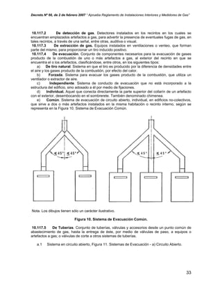 Decreto Nº 66, de 2 de febrero 2007 “ Aprueba Reglamento de Instalaciones Interiores y Medidores de Gas”
10.117.2 De detección de gas. Detectores instalados en los recintos en los cuales se
encuentran emplazados artefactos a gas, para advertir la presencia de eventuales fugas de gas, en
tales recintos, a través de una señal, entre otras, auditiva o visual.
10.117.3 De extracción de gas. Equipos instalados en ventilaciones o venteo, que forman
parte del mismo, para proporcionar un tiro inducido positivo.
10.117.4 De evacuación. Conjunto de componentes necesarios para la evacuación de gases
producto de la combustión de uno o más artefactos a gas, al exterior del recinto en que se
encuentra el o los artefactos, clasificándose, entre otros, en los siguientes tipos:
a) De tiro natural. Sistema en que el tiro es producido por la diferencia de densidades entre
el aire y los gases producto de la combustión, por efecto del calor.
b) Forzada. Sistema para evacuar los gases producto de la combustión, que utiliza un
ventilador o extractor de aire.
c) Independiente. Sistema de conducto de evacuación que no está incorporado a la
estructura del edificio, sino adosado a él por medio de fijaciones.
d) Individual. Aquel que conecta directamente la parte superior del collarín de un artefacto
con el exterior, desembocando en el sombrerete. También denominado chimenea.
e) Común. Sistema de evacuación de circuito abierto, individual, en edificios no-colectivos,
que sirve a dos o más artefactos instalados en la misma habitación o recinto interno, según se
representa en la Figura 10. Sistema de Evacuación Común.
Nota. Los dibujos tienen sólo un carácter ilustrativo.
Figura 10. Sistema de Evacuación Común.
10.117.5 De Tuberías. Conjunto de tuberías, válvulas y accesorios desde un punto común de
abastecimiento de gas, hasta la entrega de éste, por medio de válvulas de paso, a equipos o
artefactos a gas; o válvulas de corte a otros sistemas de tuberías.
a.1 Sistema en circuito abierto, Figura 11. Sistemas de Evacuación - a) Circuito Abierto.
33
 