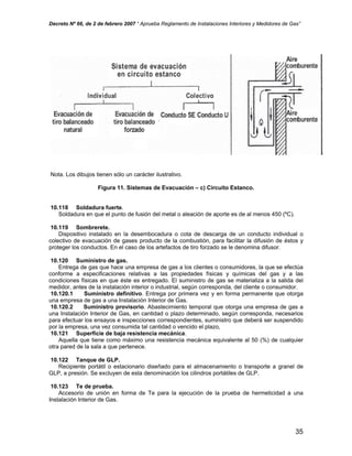 Decreto Nº 66, de 2 de febrero 2007 “ Aprueba Reglamento de Instalaciones Interiores y Medidores de Gas”
Nota. Los dibujos tienen sólo un carácter ilustrativo.
Figura 11. Sistemas de Evacuación – c) Circuito Estanco.
10.118 Soldadura fuerte.
Soldadura en que el punto de fusión del metal o aleación de aporte es de al menos 450 (ºC).
10.119 Sombrerete.
Dispositivo instalado en la desembocadura o cota de descarga de un conducto individual o
colectivo de evacuación de gases producto de la combustión, para facilitar la difusión de éstos y
proteger los conductos. En el caso de los artefactos de tiro forzado se le denomina difusor.
10.120 Suministro de gas.
Entrega de gas que hace una empresa de gas a los clientes o consumidores, la que se efectúa
conforme a especificaciones relativas a las propiedades físicas y químicas del gas y a las
condiciones físicas en que éste es entregado. El suministro de gas se materializa a la salida del
medidor, antes de la instalación interior o industrial, según corresponda, del cliente o consumidor.
10.120.1 Suministro definitivo. Entrega por primera vez y en forma permanente que otorga
una empresa de gas a una Instalación Interior de Gas.
10.120.2 Suministro provisorio. Abastecimiento temporal que otorga una empresa de gas a
una Instalación Interior de Gas, en cantidad o plazo determinado, según corresponda, necesarios
para efectuar los ensayos e inspecciones correspondientes, suministro que deberá ser suspendido
por la empresa, una vez consumida tal cantidad o vencido el plazo,
10.121 Superficie de baja resistencia mecánica.
Aquella que tiene como máximo una resistencia mecánica equivalente al 50 (%) de cualquier
otra pared de la sala a que pertenece.
10.122 Tanque de GLP.
Recipiente portátil o estacionario diseñado para el almacenamiento o transporte a granel de
GLP, a presión. Se excluyen de esta denominación los cilindros portátiles de GLP.
10.123 Te de prueba.
Accesorio de unión en forma de Te para la ejecución de la prueba de hermeticidad a una
Instalación Interior de Gas.
35
 
