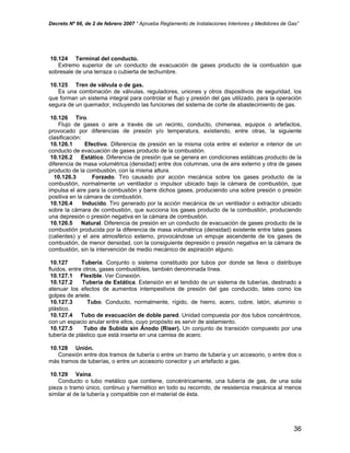 Decreto Nº 66, de 2 de febrero 2007 “ Aprueba Reglamento de Instalaciones Interiores y Medidores de Gas”
10.124 Terminal del conducto.
Extremo superior de un conducto de evacuación de gases producto de la combustión que
sobresale de una terraza o cubierta de techumbre.
10.125 Tren de válvula o de gas.
Es una combinación de válvulas, reguladores, uniones y otros dispositivos de seguridad, los
que forman un sistema integral para controlar el flujo y presión del gas utilizado, para la operación
segura de un quemador, incluyendo las funciones del sistema de corte de abastecimiento de gas.
10.126 Tiro.
Flujo de gases o aire a través de un recinto, conducto, chimenea, equipos o artefactos,
provocado por diferencias de presión y/o temperatura, existiendo, entre otras, la siguiente
clasificación:
10.126.1 Efectivo. Diferencia de presión en la misma cota entre el exterior e interior de un
conducto de evacuación de gases producto de la combustión.
10.126.2 Estático. Diferencia de presión que se genera en condiciones estáticas producto de la
diferencia de masa volumétrica (densidad) entre dos columnas, una de aire externo y otra de gases
producto de la combustión, con la misma altura.
10.126.3 Forzado. Tiro causado por acción mecánica sobre los gases producto de la
combustión, normalmente un ventilador o impulsor ubicado bajo la cámara de combustión, que
impulsa el aire para la combustión y barre dichos gases, produciendo una sobre presión o presión
positiva en la cámara de combustión.
10.126.4 Inducido. Tiro generado por la acción mecánica de un ventilador o extractor ubicado
sobre la cámara de combustión, que succiona los gases producto de la combustión, produciendo
una depresión o presión negativa en la cámara de combustión.
10.126.5 Natural. Diferencia de presión en un conducto de evacuación de gases producto de la
combustión producida por la diferencia de masa volumétrica (densidad) existente entre tales gases
(calientes) y el aire atmosférico externo, provocándose un empuje ascendente de los gases de
combustión, de menor densidad, con la consiguiente depresión o presión negativa en la cámara de
combustión, sin la intervención de medio mecánico de aspiración alguno.
10.127 Tubería. Conjunto o sistema constituido por tubos por donde se lleva o distribuye
fluidos, entre otros, gases combustibles, también denominada línea.
10.127.1 Flexible. Ver Conexión.
10.127.2 Tubería de Estática. Extensión en el tendido de un sistema de tuberías, destinado a
atenuar los efectos de aumentos intempestivos de presión del gas conducido, tales como los
golpes de ariete.
10.127.3 Tubo. Conducto, normalmente, rígido, de hierro, acero, cobre, latón, aluminio o
plástico.
10.127.4 Tubo de evacuación de doble pared. Unidad compuesta por dos tubos concéntricos,
con un espacio anular entre ellos, cuyo propósito es servir de aislamiento.
10.127.5 Tubo de Subida sin Ánodo (Riser). Un conjunto de transición compuesto por una
tubería de plástico que está inserta en una camisa de acero.
10.128 Unión.
Conexión entre dos tramos de tubería o entre un tramo de tubería y un accesorio, o entre dos o
más tramos de tuberías, o entre un accesorio conector y un artefacto a gas.
10.129 Vaina.
Conducto o tubo metálico que contiene, concéntricamente, una tubería de gas, de una sola
pieza o tramo único, continuo y hermético en todo su recorrido, de resistencia mecánica al menos
similar al de la tubería y compatible con el material de ésta.
36
 