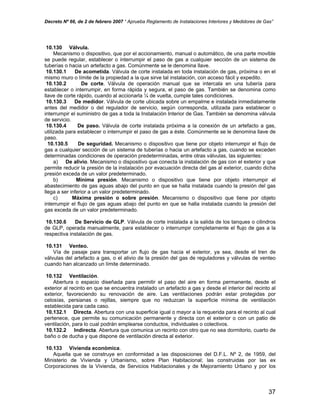 Decreto Nº 66, de 2 de febrero 2007 “ Aprueba Reglamento de Instalaciones Interiores y Medidores de Gas”
10.130 Válvula.
Mecanismo o dispositivo, que por el accionamiento, manual o automático, de una parte movible
se puede regular, establecer o interrumpir el paso de gas a cualquier sección de un sistema de
tuberías o hacia un artefacto a gas. Comúnmente se le denomina llave.
10.130.1 De acometida. Válvula de corte instalada en toda instalación de gas, próxima o en el
mismo muro o límite de la propiedad a la que sirve tal instalación, con acceso fácil y expedito.
10.130.2 De corte. Válvula de operación manual que se intercala en una tubería para
establecer o interrumpir, en forma rápida y segura, el paso de gas. También se denomina como
llave de corte rápido, cuando al accionarla ¼ de vuelta, cumple tales condiciones.
10.130.3 De medidor. Válvula de corte ubicada sobre un empalme e instalada inmediatamente
antes del medidor o del regulador de servicio, según corresponda, utilizada para establecer o
interrumpir el suministro de gas a toda la Instalación Interior de Gas. También se denomina válvula
de servicio.
10.130.4 De paso. Válvula de corte instalada próxima a la conexión de un artefacto a gas,
utilizada para establecer o interrumpir el paso de gas a éste. Comúnmente se le denomina llave de
paso.
10.130.5 De seguridad. Mecanismo o dispositivo que tiene por objeto interrumpir el flujo de
gas a cualquier sección de un sistema de tuberías o hacia un artefacto a gas, cuando se exceden
determinadas condiciones de operación predeterminadas, entre otras válvulas, las siguientes:
a) De alivio. Mecanismo o dispositivo que conecta la instalación de gas con el exterior y que
permite reducir la presión de la instalación por evacuación directa del gas al exterior, cuando dicha
presión exceda de un valor predeterminado.
b) Mínima presión. Mecanismo o dispositivo que tiene por objeto interrumpir el
abastecimiento de gas aguas abajo del punto en que se halla instalada cuando la presión del gas
llega a ser inferior a un valor predeterminado.
c) Máxima presión o sobre presión. Mecanismo o dispositivo que tiene por objeto
interrumpir el flujo de gas aguas abajo del punto en que se halla instalada cuando la presión del
gas exceda de un valor predeterminado.
10.130.6 De Servicio de GLP. Válvula de corte instalada a la salida de los tanques o cilindros
de GLP, operada manualmente, para establecer o interrumpir completamente el flujo de gas a la
respectiva instalación de gas.
10.131 Venteo.
Vía de pasaje para transportar un flujo de gas hacia el exterior, ya sea, desde el tren de
válvulas del artefacto a gas, o el alivio de la presión del gas de reguladores y válvulas de venteo
cuando han alcanzado un límite determinado.
10.132 Ventilación.
Abertura o espacio diseñada para permitir el paso del aire en forma permanente, desde el
exterior al recinto en que se encuentra instalado un artefacto a gas y desde el interior del recinto al
exterior, favoreciendo su renovación de aire. Las ventilaciones podrán estar protegidas por
celosías, persianas o rejillas, siempre que no reduzcan la superficie mínima de ventilación
establecida para cada caso.
10.132.1 Directa. Abertura con una superficie igual o mayor a la requerida para el recinto al cual
pertenece, que permite su comunicación permanente y directa con el exterior o con un patio de
ventilación, para lo cual podrán emplearse conductos, individuales o colectivos.
10.132.2 Indirecta. Abertura que comunica un recinto con otro que no sea dormitorio, cuarto de
baño o de ducha y que dispone de ventilación directa al exterior.
10.133 Vivienda económica.
Aquella que se construye en conformidad a las disposiciones del D.F.L. Nº 2, de 1959, del
Ministerio de Vivienda y Urbanismo, sobre Plan Habitacional; las construidas por las ex
Corporaciones de la Vivienda, de Servicios Habitacionales y de Mejoramiento Urbano y por los
37
 