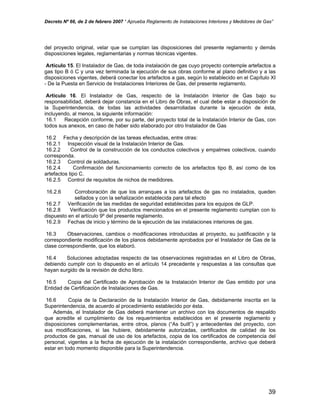 Decreto Nº 66, de 2 de febrero 2007 “ Aprueba Reglamento de Instalaciones Interiores y Medidores de Gas”
del proyecto original, velar que se cumplan las disposiciones del presente reglamento y demás
disposiciones legales, reglamentarias y normas técnicas vigentes.
Artículo 15. El Instalador de Gas, de toda instalación de gas cuyo proyecto contemple artefactos a
gas tipo B ó C y una vez terminada la ejecución de sus obras conforme al plano definitivo y a las
disposiciones vigentes, deberá conectar los artefactos a gas, según lo establecido en el Capítulo XI
- De la Puesta en Servicio de Instalaciones Interiores de Gas, del presente reglamento.
Artículo 16. El Instalador de Gas, respecto de la Instalación Interior de Gas bajo su
responsabilidad, deberá dejar constancia en el Libro de Obras, el cual debe estar a disposición de
la Superintendencia, de todas las actividades desarrolladas durante la ejecución de ésta,
incluyendo, al menos, la siguiente información:
16.1 Recepción conforme, por su parte, del proyecto total de la Instalación Interior de Gas, con
todos sus anexos, en caso de haber sido elaborado por otro Instalador de Gas
16.2 Fecha y descripción de las tareas efectuadas, entre otras:
16.2.1 Inspección visual de la Instalación Interior de Gas.
16.2.2 Control de la construcción de los conductos colectivos y empalmes colectivos, cuando
corresponda.
16.2.3 Control de soldaduras.
16.2.4 Confirmación del funcionamiento correcto de los artefactos tipo B, así como de los
artefactos tipo C.
16.2.5 Control de requisitos de nichos de medidores.
16.2.6 Corroboración de que los arranques a los artefactos de gas no instalados, queden
sellados y con la señalización establecida para tal efecto
16.2.7 Verificación de las medidas de seguridad establecidas para los equipos de GLP.
16.2.8 Verificación que los productos mencionados en el presente reglamento cumplan con lo
dispuesto en el artículo 9º del presente reglamento.
16.2.9 Fechas de inicio y término de la ejecución de las instalaciones interiores de gas.
16.3 Observaciones, cambios o modificaciones introducidas al proyecto, su justificación y la
correspondiente modificación de los planos debidamente aprobados por el Instalador de Gas de la
clase correspondiente, que los elaboró.
16.4 Soluciones adoptadas respecto de las observaciones registradas en el Libro de Obras,
debiendo cumplir con lo dispuesto en el artículo 14 precedente y respuestas a las consultas que
hayan surgido de la revisión de dicho libro.
16.5 Copia del Certificado de Aprobación de la Instalación Interior de Gas emitido por una
Entidad de Certificación de Instalaciones de Gas.
16.6 Copia de la Declaración de la Instalación Interior de Gas, debidamente inscrita en la
Superintendencia, de acuerdo al procedimiento establecido por ésta.
Además, el Instalador de Gas deberá mantener un archivo con los documentos de respaldo
que acredite el cumplimiento de los requerimientos establecidos en el presente reglamento y
disposiciones complementarias, entre otros, planos (“As built”) y antecedentes del proyecto, con
sus modificaciones, si las hubiere, debidamente autorizadas, certificados de calidad de los
productos de gas, manual de uso de los artefactos, copia de los certificados de competencia del
personal, vigentes a la fecha de ejecución de la instalación correspondiente, archivo que deberá
estar en todo momento disponible para la Superintendencia.
39
 