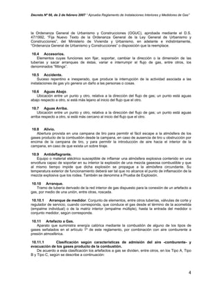 Decreto Nº 66, de 2 de febrero 2007 “ Aprueba Reglamento de Instalaciones Interiores y Medidores de Gas”
la Ordenanza General de Urbanismo y Construcciones (OGUC), aprobada mediante el D.S.
47/1992, “Fija Nuevo Texto de la Ordenanza General de la Ley General de Urbanismo y
Construcciones”, del Ministerio de Vivienda y Urbanismo, en adelante e indistintamente,
“Ordenanza General de Urbanismo y Construcciones” o disposición que la reemplace.
10.4 Accesorios.
Elementos cuyas funciones son fijar, soportar, cambiar la dirección o la dimensión de las
tuberías y sacar arranques de éstas, variar e interrumpir el flujo de gas, entre otros, los
denominados “fittings”.
10.5 Accidente.
Suceso repentino e inesperado, que produce la interrupción de la actividad asociada a las
instalaciones de gas y/o genera un daño a las personas o cosas.
10.6 Aguas Abajo.
Ubicación entre un punto y otro, relativa a la dirección del flujo de gas; un punto está aguas
abajo respecto a otro, si está más lejano al inicio del flujo que el otro.
10.7 Aguas Arriba.
Ubicación entre un punto y otro, relativa a la dirección del flujo de gas; un punto está aguas
arriba respecto a otro, si está más cercano al inicio del flujo que el otro.
10.8 Alivio.
Abertura provista en una campana de tiro para permitir el fácil escape a la atmósfera de los
gases producto de la combustión desde la campana, en caso de ausencia de tiro u obstrucción por
encima de la campana de tiro, y para permitir la introducción de aire hacia el interior de la
campana, en caso de que exista un sobre tiraje.
10.9 Antideflagrante.
Equipo o material eléctrico susceptible de inflamar una atmósfera explosiva contenido en una
envoltura capaz de soportar en su interior la explosión de una mezcla gaseosa combustible y que
al mismo tiempo impide que dicha explosión se propague a la atmósfera circundante. Su
temperatura exterior de funcionamiento deberá ser tal que no alcance el punto de inflamación de la
mezcla explosiva que los rodea. También se denomina a Prueba de Explosión.
10.10 Arranque.
Tramo de tubería derivado de la red interior de gas dispuesto para la conexión de un artefacto a
gas, por medio de una unión, entre otras, roscada.
10.10.1 Arranque de medidor. Conjunto de elementos, entre otros tuberías, válvulas de corte y
regulador de servicio, cuando corresponda, que conduce el gas desde el término de la acometida
(empalme individual) o de la matriz interior (empalme múltiple), hasta la entrada del medidor o
conjunto medidor, según corresponda.
10.11 Artefacto a Gas.
Aparato que suministra energía calórica mediante la combustión de alguno de los tipos de
gases señalados en el artículo 1º de este reglamento, por combinación con aire comburente a
presión atmosférica.
10.11.1 Clasificación según características de admisión del aire -comburente- y
evacuación de los gases producto de la combustión.
De acuerdo a esta clasificación los artefactos a gas se dividen, entre otros, en los Tipo A, Tipo
B y Tipo C, según se describe a continuación:
4
 