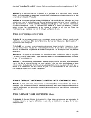 Decreto Nº 66, de 2 de febrero 2007 “ Aprueba Reglamento de Instalaciones Interiores y Medidores de Gas”
Artículo 17. El Instalador de Gas, al término de la ejecución de la Instalación Interior de Gas,
deberá verificar que ésta corresponda al proyecto final, incluido su plano definitivo de como ha sido
construida la instalación (“As built”).
Artículo 18. En el caso de una Instalación Interior de Gas proyectada y/o ejecutada, en forma
sucesiva, por más de un Instalador de Gas, de la clase correspondiente, el nuevo Instalador de
Gas deberá revisar, en forma detallada, el trabajo realizado por el o los anteriores instaladores,
incluyendo el Libro de Obras y la documentación anexa de la instalación respectiva. Además,
deberá corregir las irregularidades, si las hubiere y registrar en el Libro de Obras, las
modificaciones que efectúe al proyecto de ésta y la justificación de ello.
TITULO II. EMPRESAS CONSTRUCTORAS.
Artículo 19. Las empresas constructoras o propietario primer vendedor, deberán cumplir con lo
establecido en el artículo 5.9.3 de la “Ordenanza General de Urbanismo y Construcciones” o
disposición que la reemplace.
Artículo 20. Las empresas constructoras deberán ejecutar las partes de las instalaciones de gas
que les correspondan, incluidas las obras complementarias, de acuerdo a las especificaciones
técnicas de diseño del proyecto de la instalación respectiva y a las disposiciones del presente
reglamento.
Artículo 21. Las empresas constructoras son responsables de la coordinación entre los proyectos
y la ejecución de las obras civiles y especialidades, tales como instalaciones eléctricas, sanitarias,
de gas y de comunicaciones.
Artículo 22. Las empresas constructoras, durante la ejecución de las obras de la Instalación
Interior de Gas y hasta el término de éstas, deberán velar que tales instalaciones no sean
deterioradas o destruidas por otras faenas ejecutadas posteriormente, especialmente en lo que se
refiere a la hermeticidad de las tuberías de gas y al funcionamiento de los conductos de
evacuación de gases producto de la combustión.
TITULO III. FABRICANTE, IMPORTADOR O COMERCIALIZADOR DE ARTEFACTOS A GAS.
Artículo 23. Los fabricantes, importadores y comercializadores representantes de marca de
artefactos a gas, son responsables de mantener capacitados a sus servicios técnicos en todas las
materias relacionadas con la conexión, operación y mantenimiento de sus artefactos, conservando
registro de ello.
TITULO IV. SERVICIO TÉCNICO DE ARTEFACTOS A GAS.
Artículo 24. El Servicio Técnico de Artefacto(s) a Gas, deberá encomendar las actividades de
conectar, mantener o reparar artefactos a gas, sólo a instaladores de gas, de la clase
correspondiente.
40
 