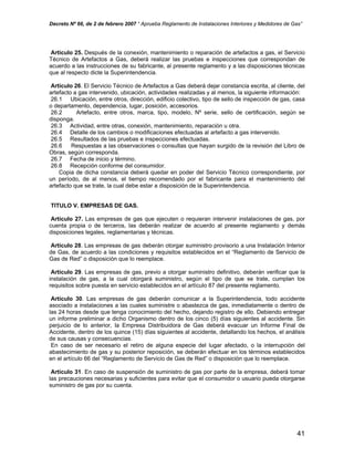 Decreto Nº 66, de 2 de febrero 2007 “ Aprueba Reglamento de Instalaciones Interiores y Medidores de Gas”
Artículo 25. Después de la conexión, mantenimiento o reparación de artefactos a gas, el Servicio
Técnico de Artefactos a Gas, deberá realizar las pruebas e inspecciones que correspondan de
acuerdo a las instrucciones de su fabricante, al presente reglamento y a las disposiciones técnicas
que al respecto dicte la Superintendencia.
Artículo 26. El Servicio Técnico de Artefactos a Gas deberá dejar constancia escrita, al cliente, del
artefacto a gas intervenido, ubicación, actividades realizadas y al menos, la siguiente información:
26.1 Ubicación, entre otros, dirección, edificio colectivo, tipo de sello de inspección de gas, casa
o departamento, dependencia, lugar, posición, accesorios.
26.2 Artefacto, entre otros, marca, tipo, modelo, Nº serie, sello de certificación, según se
disponga.
26.3 Actividad, entre otras, conexión, mantenimiento, reparación u otra.
26.4 Detalle de los cambios o modificaciones efectuadas al artefacto a gas intervenido.
26.5 Resultados de las pruebas e inspecciones efectuadas.
26.6 Respuestas a las observaciones o consultas que hayan surgido de la revisión del Libro de
Obras, según corresponda.
26.7 Fecha de inicio y término.
26.8 Recepción conforme del consumidor.
Copia de dicha constancia deberá quedar en poder del Servicio Técnico correspondiente, por
un período, de al menos, el tiempo recomendado por el fabricante para el mantenimiento del
artefacto que se trate, la cual debe estar a disposición de la Superintendencia.
TITULO V. EMPRESAS DE GAS.
Artículo 27. Las empresas de gas que ejecuten o requieran intervenir instalaciones de gas, por
cuenta propia o de terceros, las deberán realizar de acuerdo al presente reglamento y demás
disposiciones legales, reglamentarias y técnicas.
Artículo 28. Las empresas de gas deberán otorgar suministro provisorio a una Instalación Interior
de Gas, de acuerdo a las condiciones y requisitos establecidos en el “Reglamento de Servicio de
Gas de Red” o disposición que lo reemplace.
Artículo 29. Las empresas de gas, previo a otorgar suministro definitivo, deberán verificar que la
instalación de gas, a la cual otorgará suministro, según el tipo de que se trate, cumplan los
requisitos sobre puesta en servicio establecidos en el artículo 87 del presente reglamento.
Artículo 30. Las empresas de gas deberán comunicar a la Superintendencia, todo accidente
asociado a instalaciones a las cuales suministre o abastezca de gas, inmediatamente o dentro de
las 24 horas desde que tenga conocimiento del hecho, dejando registro de ello. Debiendo entregar
un informe preliminar a dicho Organismo dentro de los cinco (5) días siguientes al accidente. Sin
perjuicio de lo anterior, la Empresa Distribuidora de Gas deberá evacuar un Informe Final de
Accidente, dentro de los quince (15) días siguientes al accidente, detallando los hechos, el análisis
de sus causas y consecuencias.
En caso de ser necesario el retiro de alguna especie del lugar afectado, o la interrupción del
abastecimiento de gas y su posterior reposición, se deberán efectuar en los términos establecidos
en el artículo 66 del “Reglamento de Servicio de Gas de Red” o disposición que lo reemplace.
Artículo 31. En caso de suspensión de suministro de gas por parte de la empresa, deberá tomar
las precauciones necesarias y suficientes para evitar que el consumidor o usuario pueda otorgarse
suministro de gas por su cuenta.
41
 