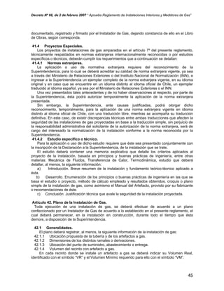 Decreto Nº 66, de 2 de febrero 2007 “ Aprueba Reglamento de Instalaciones Interiores y Medidores de Gas”
documentado, registrado y firmado por el Instalador de Gas, dejando constancia de ello en el Libro
de Obras, según corresponda.
41.4 Proyectos Especiales.
Los proyectos de instalaciones de gas amparados en el artículo 7º del presente reglamento,
técnicamente respaldados en normas extranjeras internacionalmente reconocidas o por estudios
específicos o técnicos, deberán cumplir los requerimientos que a continuación se detallan:
41.4.1 Normas extranjeras.
La aplicación o uso de normativa extranjera requiere del reconocimiento de la
Superintendencia, para lo cual se deberá acreditar su calidad de norma extranjera vigente, ya sea
a través del Ministerio de Relaciones Exteriores o del Instituto Nacional de Normalización (INN), e
ingresar a la Superintendencia un ejemplar completo de la norma extranjera vigente, en su idioma
original y en caso que se encuentre en un idioma distinto al idioma oficial de Chile, un ejemplar
traducido al idioma español, ya sea por el Ministerio de Relaciones Exteriores o el INN.
Una vez presentados tales antecedentes y de no haber observaciones al respecto, por parte de
la Superintendencia, ésta podrá autorizar temporalmente la aplicación de la norma extranjera
presentada.
Sin embargo, la Superintendencia, ante causas justificadas, podrá otorgar dicho
reconocimiento, temporalmente, para la aplicación de una norma extranjera vigente en idioma
distinto al idioma oficial de Chile, con una traducción libre, mientras se acompaña su traducción
definitiva. En este caso, de existir discrepancias técnicas entre ambas traducciones que afecten la
seguridad de las instalaciones de gas proyectadas en base a la traducción simple, sin perjuicio de
la responsabilidad administrativa del solicitante de la autorización de la norma extranjera, será de
cargo del interesado la normalización de la instalación conforme a la norma reconocida por la
Superintendencia.
41.4.2 Estudio específico o técnico.
Para la aplicación o uso de dicho estudio requiere que éste sea presentado conjuntamente con
la inscripción de la Declaración a la Superintendencia, de la instalación que se trate.
El estudio deberá contener una memoria explicativa que detalle los criterios aplicados al
proyecto de la instalación, basada en principios y buenas prácticas de ingeniería, entre otras
materias: Mecánica de Fluidos, Transferencia de Calor, Termodinámica, estudio que deberá
detallar, al menos, la siguiente información:
a) Introducción. Breve resumen de la instalación y fundamento teórico-técnico aplicado a
ésta.
b) Desarrollo. Enumeración de los principios o buenas prácticas de ingeniería en las que se
basa el estudio o proyecto, método de cálculo empleado y resultados obtenidos, croquis o plano
simple de la instalación de gas, como asimismo el Manual del Artefacto, provisto por su fabricante
o recomendaciones de éste.
c) Conclusión. Justificación técnica que avale la seguridad de la instalación proyectada.
Artículo 42. Plano de la Instalación de Gas.
Toda ejecución de una instalación de gas, se deberá efectuar de acuerdo a un plano
confeccionado por un Instalador de Gas de acuerdo a lo establecido en el presente reglamento, el
cual deberá permanecer, en la instalación en construcción, durante todo el tiempo que ésta
demore, a disposición de la Superintendencia.
42.1 Generalidades.
El plano deberá registrar, al menos, la siguiente información de la instalación de gas:
42.1.1 Ubicación propuesta de la tubería y de los artefactos a gas.
42.1.2 Dimensiones de los distintos ramales o derivaciones.
42.1.3 Ubicación del punto de suministro, abastecimiento o entrega.
42.1.4 Volumen del recinto con artefacto a gas.
En cada recinto donde se instale un artefacto a gas se deberá indicar su Volumen Real,
identificado con el símbolo “VR” y el Volumen Mínimo requerido para ello con el símbolo “VM”.
45
 