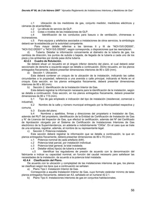 Decreto Nº 66, de 2 de febrero 2007 “ Aprueba Reglamento de Instalaciones Interiores y Medidores de Gas”
c.1 Ubicación de los medidores de gas, conjunto medidor, medidores eléctricos y
cámaras de alcantarillado.
c.2 La válvula de servicio de GLP.
c.3 Cotas o niveles de las instalaciones de GLP.
c.4 Identificación de los conductos para basura o de ventilación, chimeneas e
incineradores.
c.5 Para equipos y artefactos asociados a instalaciones de otros servicios, la simbología
deberá ser la establecida por la autoridad competente.
Para mayor detalle referirse a las láminas II y III de “NCh15/0.Of2000”,
“NCh15/2.Of2001” o “NCh15/5.Of2000”, según corresponda, o disposiciones que las reemplacen.
d) Tubería. Detallar la información concerniente al diámetro de la tubería de gas, los
cambios de dirección, los puntos de subida o bajada, de llegada de la tubería a cada uno de los
pisos y los ambientes por donde pasa dicha tubería.
42.4.3 Cuadro de Rotulación.
Se deberá situar un recuadro en el ángulo inferior derecho del plano, el cual deberá estar
seccionado de derecha a izquierda según se detalla a continuación. Dicho recuadro, en los planos
entregados físicamente, deberá presentar dimensiones interiores de 80 x 320 (mm).
a) Sección 1. Ubicación.
Esta deberá contener un croquis de la ubicación de la instalación, indicando las calles
circundantes a la propiedad, referencia a una avenida o calle principal, indicando el Norte en el
croquis. Esta sección, en los planos entregados físicamente, deberá presentar dimensiones
interiores de 80 x 80 (mm).
b) Sección 2. Identificación de la Instalación Interior de Gas.
Esta deberá registrar la información necesaria para la identificación de la instalación, según
se detalla a continuación. Esta sección, en los planos entregados físicamente, deberá presentar
dimensiones de 80 x 115 (mm).
b.1 Tipo de gas empleado e indicación del tipo de instalación (residencial, comercial o
industrial).
b.2 Nombre de la calle y número municipal entregado por la Municipalidad respectiva y
comuna.
b.3 Escala del plano.
b.4 Nombres y apellidos, firmas y direcciones del propietario e Instalador de Gas,
además del RUT del propietario, identificación de la Entidad de Certificación de Instalación de Gas
y N° de Licencia del Inspector de Gas, que efectuó la certificación, además del Nº del Certificado
de Aprobación otorgado por el Sistema de Certificación de Instalaciones Interiores de Gas
electrónico de la Superintendencia, en adelante e indistintamente “CIIGe”. En el caso que se trate
de una empresa, registrar, además, el nombre de su representante legal.
c) Sección 3. Potencia instalada.
Esta sección deberá registrar la información que se detalla a continuación, la que en
planos entregados físicamente, deberá presentar dimensiones de 80 x 70 (mm).
c.1 Potencia nominal de cada artefacto (kW).
c.2 Potencia total parcial, por instalación individual.
c.3 Potencia total general, la total instalada.
c.4 Detallar el(los) tipo(s) de tubería a emplear.
c.5 Identificar los reguladores de presión de acuerdo con la denominación del
fabricante e indicar su capacidad nominal, en función del caudal necesario para satisfacer las
necesidades de la instalación, de acuerdo a la potencia total instalada.
42.4.4 Clasificación del Plano.
De acuerdo con la ubicación y complejidad de las instalaciones interiores de gas, los planos
se clasifican según los tipos que a continuación se señalan:
a) Plano Tipo I. Instalación Interior de Gas.
Corresponde a aquella Instalación Interior de Gas, cuyo formato estándar mínimo de tales
planos entregados físicamente, deberá ser A3, señalado en el numeral 42.2.1.
b) Plano Tipo II. Instalaciones interiores de gas en conjuntos habitacionales.
56
 