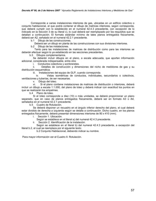 Decreto Nº 66, de 2 de febrero 2007 “ Aprueba Reglamento de Instalaciones Interiores y Medidores de Gas”
Corresponde a varias instalaciones interiores de gas, ubicadas en un edificio colectivo o
conjunto habitacional, el que podrá contener el dibujo de matrices interiores, según corresponda,
que deberá cumplir con lo establecido en el numeral 42.4.3 precedente, con excepción de lo
indicado en la Sección 3 de su literal c), lo cual deberá ser reemplazado por los requisitos que se
detallan a continuación. El formato estándar mínimo de tales planos entregados físicamente,
deberá ser A2, señalado en el numeral 42.2.1 precedente.
b.1 Dibujo de las construcciones.
Deberá ser un dibujo en planta de las construcciones con sus divisiones interiores.
b.2 Dibujo de las instalaciones.
Tanto para las instalaciones de matrices de distribución como para las interiores se
deberán efectuar según lo ya establecido en las secciones precedentes.
b.3 Dibujos complementarios.
Se deberán incluir dibujos en el plano, a escala adecuada, que aporten información
adicional, considerada indispensable, entre otra:
i. Conductos colectivos y sombreretes.
ii. Detalles de construcción y dimensiones del nicho de medidores de gas y su
distribución esquemática.
iii. Instalaciones del equipo de GLP, cuando corresponda.
iv. Vistas isométricas de conductos, individuales, secundarios o colectivos,
ventilaciones y tuberías, de ser necesarias.
v. Dibujo del loteo.
vi. Si el plano contiene instalaciones de matrices de distribución o interiores, deberá
incluir un dibujo a escala 1:1.000, del plano de loteo y deberá indicar con exactitud los puntos en
que se realizarán los empalmes.
b.4 Plano de loteo.
Si el loteo corresponde a diez (10) o más unidades, se deberá proporcionar un plano
separado, que en caso de planos entregados físicamente, deberá ser en formato A3 o A4,
señalados en el numeral 42.2.1 precedente.
b.5 Cuadro de Rotulación.
Se deberá disponer un recuadro en el ángulo inferior derecho del plano, el cual deberá
estar dividido de derecha a izquierda según se detalla a continuación. Dicho cuadro, en los planos
entregados físicamente, deberá presentar dimensiones interiores de 80 x 410 (mm).
i. Sección 1. Ubicación.
Según se establece en el literal a) del numeral 42.4.3 precedente.
ii. Sección 2. Identificación de la instalación.
Según se establece en el literal b) del numeral 42.4.3 precedente, a excepción del
literal b.2, el cual se reemplaza por el siguiente texto:
b.2 Conjunto Habitacional, debiendo indicar su nombre.
Para mayor información ver el Cuadro II. Rotulación.
57
 