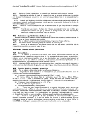 Decreto Nº 66, de 2 de febrero 2007 “ Aprueba Reglamento de Instalaciones Interiores y Medidores de Gas”
44.1.3 Verificar, cuando corresponda, la ausencia gas previo a la realización los trabajos.
44.1.4 Manipular las válvulas de corte de instalaciones que se tenga la certeza que no cuenten
con abastecimiento de gas, encuentren con suministro suspendido antes de la realización de los
trabajos.
44.1.5 Cuando sea necesario purgar las instalaciones interiores de gas, se deberá proceder de
manera que no quede posibilidad que exista mezcla gas-aire comprendida dentro de los límites de
inflamabilidad del gas en cuestión.
44.1.6 Verificar, cuando corresponda, que no existan fugas de gas después de los trabajos
realizados.
44.1.7 Cuando se suspendan o finalicen los trabajos, se deberán tomar las medidas que
aseguren la ausencia de gas y prevenir la manipulación por parte de terceros,
dejando la instalación bloqueada, fuera de servicio.
44.2 Medidas de seguridad en caso de fugas de gas.
En caso de sospecha o exista evidencia de fugas de gas en una Instalación Interior de Gas, se
deberán tomar, al menos, las siguientes medidas:
44.2.1 No se deberán accionar interruptores eléctricos, ni generar chispas o llamas.
44.2.2 Se deberá ventilar el recinto y cerrar las válvulas de paso de gas.
44.2.3 Previo a la reanudación del abastecimiento de gas, se deberá comprobar que la
instalación en cuestión, no presente fugas de gas.
Artículo 45. Tuberías, Uniones y Accesorios.
45.1 Generalidades.
45.1.1 Las tuberías y accesorios que forman parte de las instalaciones interiores de gas,
medidores de gas, conexiones de equipos de GLP y accesorios necesarios para su suministro,
deberán ser de materiales compatibles con el gas distribuido y que no sufran deterioros por el
medio exterior con el que entren en contacto, o en su defecto, deberán estar protegidos con un
recubrimiento eficaz, según se establece en el presente capítulo.
45.1.2 Queda prohibida la utilización de productos de gas o materiales usados en la ejecución o
construcción de otra instalación de gas, los que, bajo ninguna circunstancia, deberán ser utilizados.
45.2 Tuberías Metálicas, Uniones y Accesorios.
45.2.1 No se deberán utilizar tuberías de hierro fundido ni de plomo.
45.2.2 Dependiendo de la presión de la instalación de gas, se deberán utilizar los tipos de
tuberías que a continuación se describen:
a) Presiones manométricas iniciales de hasta 140 (kPa) (1,4 bar).
Al menos, tubos de cobre tipo L, fabricados según la Norma Oficial Chilena
NCh951/2.Of2005 - Cobre y aleaciones de cobre - Tubos de cobre sin costura para gas -
Requisitos; en adelante e indistintamente, “NCh951/2.Of1977” o disposición que la reemplace.
b) Presiones manométricas superiores a 140 (kPa).
Tubos de cobre tipo K y sin costura.
c) Usos generales en baja y media presión.
c.1 Tubos de acero clase (Schedule) 40 o superior, fabricados según las normas
nacionales existentes, y a falta de éstas, las normas o especificaciones técnicas extranjeras, sobre
la materia, reconocidas internacionalmente, entre otras, A53/A53M-02 “Standard Specification for
Pipe, Steel, Black and Hotdiped, Zinc-coated Welded and Seamless”; siempre que en los cambios
de dirección del tendido no sean sometidos a doblado, para lo cual deberán utilizarse codos.
c.2 Tubos de acero grados A o B, clase (Schedule) 40 o superior, fabricados según las
normas nacionales existentes, y a falta de éstas, las normas o especificaciones técnicas
extranjeras, sobre la materia, reconocidas internacionalmente, entre otras, la norma ASTM A-
53/53M-02, ya citada, para usos especiales, los que en su tendido podrán ser doblados.
63
 