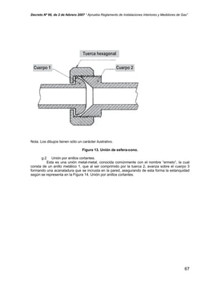 Decreto Nº 66, de 2 de febrero 2007 “ Aprueba Reglamento de Instalaciones Interiores y Medidores de Gas”
Nota. Los dibujos tienen sólo un carácter ilustrativo.
Figura 13. Unión de esfera-cono.
g.2 Unión por anillos cortantes.
Esta es una unión metal-metal, conocida comúnmente con el nombre “ermeto”, la cual
consta de un anillo metálico 1, que al ser comprimido por la tuerca 2, avanza sobre el cuerpo 3
formando una acanaladura que se incrusta en la pared, asegurando de esta forma la estanquidad
según se representa en la Figura 14. Unión por anillos cortantes.
67
 