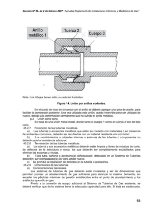 Decreto Nº 66, de 2 de febrero 2007 “ Aprueba Reglamento de Instalaciones Interiores y Medidores de Gas”
Nota. Los dibujos tienen sólo un carácter ilustrativo.
Figura 14. Unión por anillos cortantes.
En el punto de roce de la tuerca con el anillo se deberá agregar una gota de aceite, para
facilitar la compresión posterior. Una vez utilizada esta unión, queda inservible para ser utilizada de
nuevo, debido a la deformación permanente que ha sufrido el anillo metálico.
g.3 Unión cono-cono.
Se trata de una unión metal-metal, donde tanto el cuerpo 1 como el cuerpo 2 son del tipo
cono.
45.2.7 Protección de las tuberías metálicas.
a) Las tuberías o accesorios metálicos que estén en contacto con materiales o en presencia
de ambientes corrosivos, deberán ser recubiertas con un material resistente a la corrosión.
b) Los recubrimientos o cubiertas internas o externas de las tuberías o componentes no
deberán aportar resistencia adicional.
45.2.8 Terminación de las tuberías metálicas.
a) La tubería y sus accesorios metálicos deberán estar limpios y libres de rebabas de corte,
de defectos en la estructura o rosca, los que deberán ser completamente escobillados para
eliminar las escamas y virutas.
b) Todo tubo, cañería o accesorio(s) defectuoso(s) detectado en un Sistema de Tuberías
deberá(n) ser reemplazado(s) por otro similar nuevo.
c) Se prohíbe la reparación de defectos en la tubería o accesorios.
45.2.9 Dimensiones de las tuberías.
a) Consideraciones Generales.
Los sistemas de tuberías de gas deberán estar instalados y ser de dimensiones que
permitan proveer un abastecimiento de gas suficiente para alcanzar la máxima demanda, sin
exceder las pérdidas máximas de presión establecidas entre el punto de abastecimiento y los
artefactos que utilizan gas.
Previo a la conexión de equipo adicional al Sistema de Tuberías de Gas existente, se
deberá verificar que dicho sistema tiene la adecuada capacidad para ello. Si ésta es inadecuada,
68
 