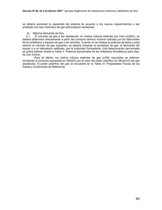 Decreto Nº 66, de 2 de febrero 2007 “ Aprueba Reglamento de Instalaciones Interiores y Medidores de Gas”
se deberá aumentar la capacidad del sistema de acuerdo a los nuevos requerimientos o ser
ampliado con la(s) tubería(s) de gas adicional(es) necesarias.
b) Máxima Demanda de Gas.
b.1 El volumen de gas a ser abastecido, en metros cúbicos estándar por hora (m3S/h), se
deberá determinar directamente a partir del consumo térmico nominal indicado por los fabricantes
de los artefactos y equipos de gas a ser servidos. Cuando no se indique la potencia de éstos y para
estimar el volumen de gas requerido, se deberá contactar al proveedor de gas, al fabricante del
equipo o a un laboratorio calificado, por la Autoridad Competente. Una determinación aproximada
se podrá obtener desde la Tabla V. Potencia Aproximada de los Artefactos Domésticos para Gas,
de Uso Común.
Para tal efecto, los metros cúbicos estándar de gas (m3S) requeridos se obtienen
dividiendo el consumo expresado en (Mcal/h) por el valor del poder calorífico en (Mcal/m3) del gas
abastecido. El poder calorífico del gas se encuentra en la Tabla VI. Propiedades Físicas de los
Gases y Condiciones de Referencia.
69
 