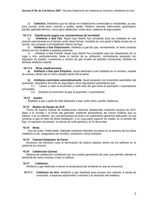 Decreto Nº 66, de 2 de febrero 2007 “ Aprueba Reglamento de Instalaciones Interiores y Medidores de Gas”
b) Colectivo. Artefactos que se utilizan en instalaciones comerciales e industriales, ya sea,
para cocinar, entre otros, cocinas y anafes, sartén, freidora, marmita, baño-maría, gratinadora,
parrilla, gabinete térmico, como para calefacción, entre otros, calderas de baja presión.
10.11.3 Clasificación según sus características de movilidad.
a) Artefacto a Gas Fijo. Aquel cuyo diseño fue concebido para ser instalado en una
posición permanente en el tiempo, entre otras formas, montado en una pared o fijada al piso de un
recinto, con conexión a la Instalación Interior de Gas.
b) Artefacto a Gas Estacionario. Artefacto a gas fijo que, normalmente, no tiene contacto
directo con los muebles o paredes próximas.
c) Artefacto a Gas Portátil. Aquel cuyo diseño fue concebido para ser desplazado de un
lugar a otro, particularmente, hasta el recinto de su utilización, normalmente equipado con
regulador de presión, conexiones y cilindro de gas licuado de petróleo incorporado, también es
llamado artefacto rodante.
10.11.4 Otras clasificaciones.
a) Artefacto a Gas para Empotrar. Aquel destinado a ser instalado en un armario, mueble
de cocina o dentro de un nicho ubicado dentro de la pared.
b) Artefacto controlado automáticamente. Aquel equipado con encendido automático del
quemador, dispositivo de corte de seguridad y otros dispositivos automáticos que:
b.1 Lleven a cabo el encendido y corte total del gas hacia el quemador o quemadores
principales.
b.2 Gradúen el suministro de gas al quemador o quemadores.
10.12 Asador.
Artefacto a gas o parte de éste destinado a asar, entre otros, parrilla, barbacoa.
10.13 Bastón de Equipo de GLP.
Tramo de tubería vertical de instalaciones interiores abastecidas mediante equipos de GLP,
fijado a la muralla o al fondo del gabinete, mediante abrazaderas del mismo material que su
tubería, o en su defecto, con una abrazadera de acero con aislamiento galvánico adecuado, el cual
conduce el gas al resto de dicha instalación, y en cuya parte superior se instala, en el sentido del
flujo, el regulador de presión, la válvula de corte general y la Te de prueba.
10.14 Brida.
Tipo de unión, metal-metal, realizada mediante rebordes circulares en el extremo de los tubos
metálicos a unir, asegurados por tornillos, remaches u otros similares.
10.15 Cabezal Adaptador de Pared
Accesorio de transición para la terminación de tubería plástica dentro de los edificios en la
pared de los mismos.
10.16 Calefacción Central.
Sistema de calefacción constituido por una unidad generadora de calor que permite calentar el
ambiente de varios recintos o todo un edificio.
10.17 Calefactor.
Artefacto a gas destinado a elevar la temperatura del ambiente en que se encuentra.
10.17.1 Calefactor de Aire. Artefacto a gas diseñado para proveer aire caliente, a través de
conductos, a espacios adyacentes o remotos a la ubicación del artefacto.
7
 