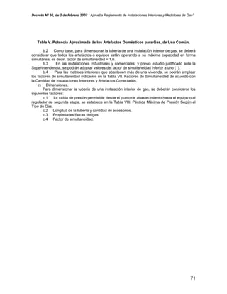 Decreto Nº 66, de 2 de febrero 2007 “ Aprueba Reglamento de Instalaciones Interiores y Medidores de Gas”
Tabla V. Potencia Aproximada de los Artefactos Domésticos para Gas, de Uso Común.
b.2 Como base, para dimensionar la tubería de una instalación interior de gas, se deberá
considerar que todos los artefactos o equipos están operando a su máxima capacidad en forma
simultánea, es decir, factor de simultaneidad = 1,0.
b.3 En las instalaciones industriales y comerciales, y previo estudio justificado ante la
Superintendencia, se podrán adoptar valores del factor de simultaneidad inferior a uno (1).
b.4 Para las matrices interiores que abastecen más de una vivienda, se podrán emplear
los factores de simultaneidad indicados en la Tabla VII. Factores de Simultaneidad de acuerdo con
la Cantidad de Instalaciones Interiores y Artefactos Conectados.
c) Dimensiones.
Para dimensionar la tubería de una instalación interior de gas, se deberán considerar los
siguientes factores:
c.1 La caída de presión permisible desde el punto de abastecimiento hasta el equipo o al
regulador de segunda etapa, se establece en la Tabla VIII. Pérdida Máxima de Presión Según el
Tipo de Gas.
c.2 Longitud de la tubería y cantidad de accesorios.
c.3 Propiedades físicas del gas.
c.4 Factor de simultaneidad.
71
 