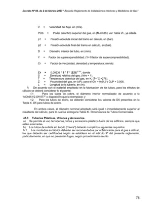 Decreto Nº 66, de 2 de febrero 2007 “ Aprueba Reglamento de Instalaciones Interiores y Medidores de Gas”
V = Velocidad del flujo, en (m/s).
PCS = Poder calorífico superior del gas, en (MJ/m3S); ver Tabla VI., ya citada.
p1 = Presión absoluta inicial del tramo en cálculo, en (bar).
p2 = Presión absoluta final del tramo en cálculo, en (bar).
D = Diámetro interior del tubo, en (mm).
Y = Factor de superexpansibilidad; (Y=1/factor de supercompresibilidad).
Cr = Factor de viscosidad, densidad y temperatura; siendo:
Cr = 0,00639 * S * T * (Z/S)0,152
, donde
S = Densidad relativa del gas; (Aire = 1).
T = Temperatura absoluta del gas, en K; (T=°C +278).
Z = Viscosidad del gas, en (cP); para el GN = 0,012 y GLP = 0,008.
L = Longitud de la tubería, en (m).
f) De acuerdo con el material empleado en la fabricación de los tubos, para los efectos de
cálculo se deberá considerar lo siguiente:
f.1 Para los tubos de cobre, el diámetro interior normalizado de acuerdo a la
“NCh951/2.Of1977” o disposición que la reemplace; y
f.2 Para los tubos de acero, se deberán considerar los valores de D5 prescritos en la
Tabla X. D5 para tubos de acero.
En ambos casos, el diámetro nominal adoptado será igual o inmediatamente superior al
resultante del cálculo, para lo cual se entrega la Tabla XI. Dimensiones de Tubos Comerciales.
45.3 Tuberías Plásticas, Uniones y Accesorios.
a) Se permite el uso de tuberías, tubos y accesorios plásticos fuera de los edificios, siempre que
estén enterradas.
b) Los tubos de subida sin ánodo (“risers”) deberán cumplir los siguientes requisitos:
b.1 Los montados en fábrica deberán ser recomendados por el fabricante para el gas a utilizar,
los que deberán ser certificados según se establece en el artículo 9º del presente reglamento,
particularmente, en que no presentan fugas, según procedimiento escrito.
76
 
