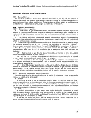 Decreto Nº 66, de 2 de febrero 2007 “ Aprueba Reglamento de Instalaciones Interiores y Medidores de Gas”
Artículo 46. Instalación de las Tuberías de Gas.
46.1 Generalidades.
Se prohíbe la instalación de tuberías enterradas destinadas a Gas Licuado de Petróleo de
media o alta presión que pasen o estén a menos de dos (2) metros de cámaras de alcantarillado,
pozos o construcciones bajo el nivel terreno. En estos casos se deberá preferir el tendido sobre el
nivel del terreno y a distancias seguras, según se establece a continuación.
46.2 Tuberías Subterráneas.
46.2.1 Distancias de seguridad.
a) Toda tubería de gas subterránea deberá ser instalada dejando suficiente espacio libre
respecto de cualquier otra estructura subterránea, evitando el contacto entre ellas, para permitir su
mantenimiento y protegerlas del eventual daño que pudiera ocasionársele por la proximidad a tal
estructura.
b) Las tuberías de plástico subterráneas deberán ser instaladas dejando suficiente espacio
libre o aislándolas adecuadamente de cualquier fuente de calor para impedir que éste perjudique la
aptitud de la misma para el servicio.
c) Para cruces o paralelismo con tuberías eléctricas o de otros servicios, se deberán cumplir
los requisitos establecidos en el D.S. 115/2004, del Ministerio de Economía, Fomento y
Reconstrucción, aprobatorio de la “Norma Técnica NCH.ELEC4/2003, Instalaciones de Consumo
en Baja Tensión y deroga en lo pertinente, el decreto número 91, de 1984”, en adelante e
indistintamente, “NCh Elec. 4/2003”, o disposición que la reemplace, entre otros requisitos, los
siguientes:
c.1 Las tuberías de gas deberán quedar separadas, al menos, 50 (cm), en cualquier
sentido del cruce con tuberías de otros servicios.
c.2 En todo cruce protegido con una capa de concreto u hormigón de 20 (cm) de espesor,
se podrá reducir la separación de la tubería de gas a tal longitud.
c.3 En los cruces se deberán proteger las tuberías de gas mediante una capa de mortero
de un espesor mínimo de 10 (cm) sobre ésta y que se extienda 20 (cm), longitudinalmente, hacia
ambos lados de tales tuberías.
c.4 Entendiéndose por paralelismo el hecho que las tuberías de gas queden dentro del
volumen de excavación de las tuberías de otros servicios, las tuberías de gas en toda la extensión
del paralelismo, no se deberán instalar dentro del volumen definido por dos planos verticales
paralelos, ubicados a una distancia de 20 (cm) a cada lado de las tuberías de otros servicios.
46.2.2 Protección contra daños por acción mecánica.
Las tuberías enterradas se deberán disponer al interior de una zanja, cuyos requerimientos
mínimos se establecen a continuación:
a) Fondo.
El fondo de la zanja en que se deposite la tubería, deberá proporcionar un apoyo firme y
uniforme, esencialmente continuo, debiendo estar nivelado, con una pendiente máxima de 5 (%),
exento de piedras y elementos de cantos vivos, bordes cortantes o puntiagudos, acondicionado
con una cama de arena de un espesor de al menos 5 (cm), según se muestra en la Figura 15.
Esquema de Instalación de Tubería Enterrada.
b) Relleno.
El material de relleno de la zanja deberá estar exento de piedras y elementos de cantos
vivos, bordes cortantes o puntiagudos, que puedan dañar la tubería, el cual deberá tener un
espesor de al menos 15 (cm) medidos desde su parte superior al nivel del terreno o pavimento,
según se muestra en la Figura 15, ya citada.
El vaciado del relleno se deberá efectuar teniendo especial cuidado para evitar que la
tubería flote, perdiendo con ello, el apoyo firme en el fondo de la zanja.
79
 