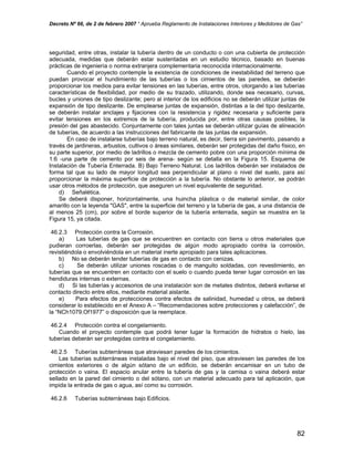 Decreto Nº 66, de 2 de febrero 2007 “ Aprueba Reglamento de Instalaciones Interiores y Medidores de Gas”
seguridad, entre otras, instalar la tubería dentro de un conducto o con una cubierta de protección
adecuada, medidas que deberán estar sustentadas en un estudio técnico, basado en buenas
prácticas de ingeniería o norma extranjera complementaria reconocida internacionalmente.
Cuando el proyecto contemple la existencia de condiciones de inestabilidad del terreno que
puedan provocar el hundimiento de las tuberías o los cimientos de las paredes, se deberán
proporcionar los medios para evitar tensiones en las tuberías, entre otros, otorgando a las tuberías
características de flexibilidad, por medio de su trazado, utilizando, donde sea necesario, curvas,
bucles y uniones de tipo deslizante; pero al interior de los edificios no se deberán utilizar juntas de
expansión de tipo deslizante. De emplearse juntas de expansión, distintas a la del tipo deslizante,
se deberán instalar anclajes y fijaciones con la resistencia y rigidez necesaria y suficiente para
evitar tensiones en los extremos de la tubería, producida por, entre otras causas posibles, la
presión del gas abastecido. Conjuntamente con tales juntas se deberán utilizar guías de alineación
de tuberías, de acuerdo a las instrucciones del fabricante de las juntas de expansión.
En caso de instalarse tuberías bajo terreno natural, es decir, tierra sin pavimento, pasando a
través de jardineras, arbustos, cultivos o áreas similares, deberán ser protegidas del daño físico, en
su parte superior, por medio de ladrillos o mezcla de cemento pobre con una proporción mínima de
1:6 -una parte de cemento por seis de arena- según se detalla en la Figura 15. Esquema de
Instalación de Tubería Enterrada. B) Bajo Terreno Natural. Los ladrillos deberán ser instalados de
forma tal que su lado de mayor longitud sea perpendicular al plano o nivel del suelo, para así
proporcionar la máxima superficie de protección a la tubería. No obstante lo anterior, se podrán
usar otros métodos de protección, que aseguren un nivel equivalente de seguridad.
d) Señalética.
Se deberá disponer, horizontalmente, una huincha plástica o de material similar, de color
amarillo con la leyenda "GAS", entre la superficie del terreno y la tubería de gas, a una distancia de
al menos 25 (cm), por sobre el borde superior de la tubería enterrada, según se muestra en la
Figura 15, ya citada.
46.2.3 Protección contra la Corrosión.
a) Las tuberías de gas que se encuentren en contacto con tierra u otros materiales que
pudieran corroerlas, deberán ser protegidas de algún modo apropiado contra la corrosión,
revistiéndola o envolviéndola en un material inerte apropiado para tales aplicaciones.
b) No se deberán tender tuberías de gas en contacto con cenizas.
c) Se deberán utilizar uniones roscadas o de manguito soldadas, con revestimiento, en
tuberías que se encuentren en contacto con el suelo o cuando pueda tener lugar corrosión en las
hendiduras internas o externas.
d) Si las tuberías y accesorios de una instalación son de metales distintos, deberá evitarse el
contacto directo entre ellos, mediante material aislante.
e) Para efectos de protecciones contra efectos de salinidad, humedad u otros, se deberá
considerar lo establecido en el Anexo A – “Recomendaciones sobre protecciones y calefacción”, de
la “NCh1079.Of1977” o disposición que la reemplace.
46.2.4 Protección contra el congelamiento.
Cuando el proyecto contemple que podrá tener lugar la formación de hidratos o hielo, las
tuberías deberán ser protegidas contra el congelamiento.
46.2.5 Tuberías subterráneas que atraviesan paredes de los cimientos.
Las tuberías subterráneas instaladas bajo el nivel del piso, que atraviesen las paredes de los
cimientos exteriores o de algún sótano de un edificio, se deberán encamisar en un tubo de
protección o vaina. El espacio anular entre la tubería de gas y la camisa o vaina deberá estar
sellado en la pared del cimiento o del sótano, con un material adecuado para tal aplicación, que
impida la entrada de gas o agua, así como su corrosión.
46.2.6 Tuberías subterráneas bajo Edificios.
82
 