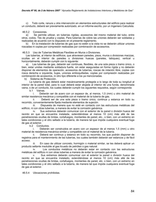 Decreto Nº 66, de 2 de febrero 2007 “ Aprueba Reglamento de Instalaciones Interiores y Medidores de Gas”
c) Todo corte, ranura u otra intervención en elementos estructurales del edificio para realizar
un conducto, deberá ser previamente autorizado, en un informe escrito, por un Ingeniero Calculista.
46.5.2 Conexiones.
a) Se permite utilizar, en tuberías rígidas, accesorios del mismo material del tubo, entre
otros, codos, Tés de prueba y coplas. Para tuberías de cobre las uniones deberán ser soldadas y
realizadas de acuerdo con lo dispuesto en el presente reglamento.
b) En la instalación de tuberías de gas que no estén a la vista no se deberán utilizar uniones
roscadas ni coplas por compresión realizadas por combinación de accesorios.
46.5.3 Uso de Tuberías Metálicas Flexibles en Muros o Divisiones.
Las tuberías, al interior de edificios, que atraviesen paredes, pisos, muros o divisiones macizas,
ocultas en el interior de paredes o divisiones huecas (paneles, tabiques), vertical u
horizontalmente, deberán cumplir con lo siguiente:
a) Las tuberías de gas, deberán ser continuas, flexibles, de una sola pieza o tramo único, o
bien, estar unidas mediante soldadura fuerte, sin estar aseguradas en forma rígida y no deberán
disponer de elementos de operación, accesorios de tuberías, roscas de rotación libre, coplas con
rosca derecha e izquierda, bujes, uniones emboquilladas, coplas por compresión realizadas por
combinación de accesorios, ni otro tipo diferente a los ya mencionadas.
b) Sistema de Protección.
La tubería de gas deberá estar mecánicamente protegida a lo largo de toda su longitud al
interior de la pared total, para lo cual deberá estar alojada al interior de una funda, denominada
vaina, o de un conducto, los cuales deberán cumplir los siguientes requisitos, según corresponda:
b.1 Vainas.
i. Deberán ser de acero con un espesor de, al menos, 1,5 (mm) u otro material de
similar resistencia mecánica y compatible con el material de la tubería de gas.
ii. Deberá ser de una sola pieza o tramo único, continua y estanca en todo su
recorrido, convenientemente fijada mediante elementos de sujeción.
iii. Dispuesta de manera que no esté en contacto con las estructuras metálicas del
edificio, ni con otras tuberías, a manera de evitar la corrosión galvánica.
iv. Sus extremos deberán comunicar con el exterior de la pared o división hueca del
recinto en que se encuentra instalada, extendiéndose al menos 10 (cm) más allá de las
penetraciones ocultas de bridas, cortafuegos, montantes de pared, etc., o bien, con un extremo en
tales condiciones y el otro sellado a la tubería, de manera tal que impida cualquiera eventual fuga
de gas al exterior.
b.2 Conductos.
i. Deberán ser construidos en acero con un espesor de al menos 1,5 (mm) u otro
material de resistencia mecánica similar y compatible con el material de la tubería.
ii. Deberá ser continuo y estanco en todo su recorrido, los que podrán disponer de
registros para el mantenimiento de las tuberías, los cuales también deberán ser estancos y de fácil
acceso.
iii. En caso de utilizar concreto, hormigón o material similar, se les deberá aplicar un
producto sellante insoluble al gas licuado de petróleo o gas natural.
iv. Los conductos metálicos no deberán estar en contacto con las estructuras
metálicas del edificio ni con otras tuberías a manera de evitar la corrosión galvánica.
v. Sus extremos deberán comunicar con el exterior la pared o división hueca del
recinto en que se encuentra instalado, extendiéndose al menos 10 (cm) más allá de las
penetraciones ocultas de bridas, cortafuegos, montantes de pared, etc. o bien, con un extremo en
tales condiciones y el otro sellado a la tubería, de manera tal que impida cualquiera eventual fuga
de gas al exterior.
46.5.4 Ubicaciones prohibidas.
84
 
