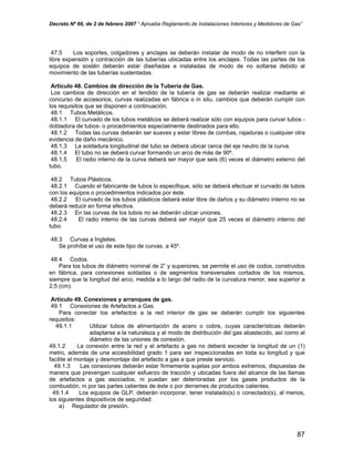 Decreto Nº 66, de 2 de febrero 2007 “ Aprueba Reglamento de Instalaciones Interiores y Medidores de Gas”
47.5 Los soportes, colgadores y anclajes se deberán instalar de modo de no interferir con la
libre expansión y contracción de las tuberías ubicadas entre los anclajes. Todas las partes de los
equipos de sostén deberán estar diseñadas e instaladas de modo de no soltarse debido al
movimiento de las tuberías sustentadas.
Artículo 48. Cambios de dirección de la Tubería de Gas.
Los cambios de dirección en el tendido de la tubería de gas se deberán realizar mediante el
concurso de accesorios, curvas realizadas en fábrica o in situ, cambios que deberán cumplir con
los requisitos que se disponen a continuación.
48.1 Tubos Metálicos.
48.1.1 El curvado de los tubos metálicos se deberá realizar sólo con equipos para curvar tubos -
dobladora de tubos- o procedimientos especialmente destinados para ello.
48.1.2 Todas las curvas deberán ser suaves y estar libres de combas, rajaduras o cualquier otra
evidencia de daño mecánico.
48.1.3 La soldadura longitudinal del tubo se deberá ubicar cerca del eje neutro de la curva.
48.1.4 El tubo no se deberá curvar formando un arco de más de 90º.
48.1.5 El radio interno de la curva deberá ser mayor que seis (6) veces el diámetro externo del
tubo.
48.2 Tubos Plásticos.
48.2.1 Cuando el fabricante de tubos lo especifique, sólo se deberá efectuar el curvado de tubos
con los equipos o procedimientos indicados por éste.
48.2.2 El curvado de los tubos plásticos deberá estar libre de daños y su diámetro interno no se
deberá reducir en forma efectiva.
48.2.3 En las curvas de los tubos no se deberán ubicar uniones.
48.2.4 El radio interno de las curvas deberá ser mayor que 25 veces el diámetro interno del
tubo.
48.3 Curvas a Ingletes.
Se prohíbe el uso de este tipo de curvas, a 45º.
48.4 Codos.
Para los tubos de diámetro nominal de 2” y superiores, se permite el uso de codos, construidos
en fábrica, para conexiones soldadas o de segmentos transversales cortados de los mismos,
siempre que la longitud del arco, medida a lo largo del radio de la curvatura menor, sea superior a
2,5 (cm).
Artículo 49. Conexiones y arranques de gas.
49.1 Conexiones de Artefactos a Gas.
Para conectar los artefactos a la red interior de gas se deberán cumplir los siguientes
requisitos:
49.1.1 Utilizar tubos de alimentación de acero o cobre, cuyas características deberán
adaptarse a la naturaleza y al modo de distribución del gas abastecido, así como al
diámetro de las uniones de conexión.
49.1.2 La conexión entre la red y el artefacto a gas no deberá exceder la longitud de un (1)
metro, además de una accesibilidad grado 1 para ser inspeccionadas en toda su longitud y que
facilite el montaje y desmontaje del artefacto a gas a que preste servicio.
49.1.3 Las conexiones deberán estar firmemente sujetas por ambos extremos, dispuestas de
manera que prevengan cualquier esfuerzo de tracción y ubicadas fuera del alcance de las llamas
de artefactos a gas asociados, ni puedan ser deterioradas por los gases productos de la
combustión, ni por las partes calientes de éste o por derrames de productos calientes.
49.1.4 Los equipos de GLP, deberán incorporar, tener instalado(s) o conectado(s), al menos,
los siguientes dispositivos de seguridad:
a) Regulador de presión.
87
 