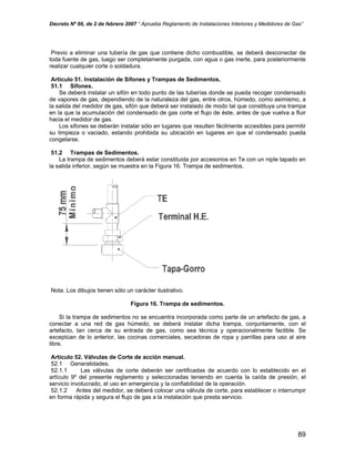 Decreto Nº 66, de 2 de febrero 2007 “ Aprueba Reglamento de Instalaciones Interiores y Medidores de Gas”
Previo a eliminar una tubería de gas que contiene dicho combustible, se deberá desconectar de
toda fuente de gas, luego ser completamente purgada, con agua o gas inerte, para posteriormente
realizar cualquier corte o soldadura.
Artículo 51. Instalación de Sifones y Trampas de Sedimentos.
51.1 Sifones.
Se deberá instalar un sifón en todo punto de las tuberías donde se pueda recoger condensado
de vapores de gas, dependiendo de la naturaleza del gas, entre otros, húmedo, como asimismo, a
la salida del medidor de gas, sifón que deberá ser instalado de modo tal que constituya una trampa
en la que la acumulación del condensado de gas corte el flujo de éste, antes de que vuelva a fluir
hacia el medidor de gas.
Los sifones se deberán instalar sólo en lugares que resulten fácilmente accesibles para permitir
su limpieza o vaciado, estando prohibida su ubicación en lugares en que el condensado pueda
congelarse.
51.2 Trampas de Sedimentos.
La trampa de sedimentos deberá estar constituida por accesorios en Te con un niple tapado en
la salida inferior, según se muestra en la Figura 16. Trampa de sedimentos.
Nota. Los dibujos tienen sólo un carácter ilustrativo.
Figura 16. Trampa de sedimentos.
Si la trampa de sedimentos no se encuentra incorporada como parte de un artefacto de gas, a
conectar a una red de gas húmedo, se deberá instalar dicha trampa, conjuntamente, con el
artefacto, tan cerca de su entrada de gas, como sea técnica y operacionalmente factible. Se
exceptúan de lo anterior, las cocinas comerciales, secadoras de ropa y parrillas para uso al aire
libre.
Artículo 52. Válvulas de Corte de acción manual.
52.1 Generalidades.
52.1.1 Las válvulas de corte deberán ser certificadas de acuerdo con lo establecido en el
artículo 9º del presente reglamento y seleccionadas teniendo en cuenta la caída de presión, el
servicio involucrado, el uso en emergencia y la confiabilidad de la operación.
52.1.2 Antes del medidor, se deberá colocar una válvula de corte, para establecer o interrumpir
en forma rápida y segura el flujo de gas a la instalación que presta servicio.
89
 