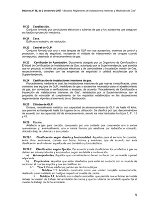 Decreto Nº 66, de 2 de febrero 2007 “ Aprueba Reglamento de Instalaciones Interiores y Medidores de Gas”
10.20 Canalización.
Conjunto formado por conductores eléctricos o tuberías de gas y los accesorios que aseguran
su fijación y protección mecánica.
10.21 Casa.
Edificio no colectivo de habitación.
10.22 Central de GLP.
Conjunto formado por uno o más tanques de GLP con sus accesorios, sistemas de control y
protección, y reja de seguridad, incluyendo el múltiple de interconexión de tanques cuando
corresponda, destinada al almacenamiento de gas.
10.23 Certificado de Aprobación. Documento otorgado por un Organismo de Certificación o
Entidad de Certificación de Instalaciones de Gas, autorizado por la Superintendencia, que acredita
que un producto o familia de productos eléctricos y de combustibles o Instalación Interior de Gas,
respectivamente, cumplen con las exigencias de seguridad y calidad establecidas por la
Superintendencia.
10.24 Certificación de instalaciones interiores de gas.
Procedimiento mediante el cual, las instalaciones interiores de gas nuevas o modificadas, como
asimismo sus equipos de GLP, medidores de gas y accesorios necesarios para el abastecimiento
de gas, son sometidas a verificaciones y ensayos, de acuerdo “Procedimiento de Certificación e
Inspección de Instalaciones Interiores de Gas”, establecido por la Superintendencia, con el
propósito de constatar el cumplimiento de los requisitos establecidos en las disposiciones
reglamentarias vigentes al momento de su Declaración.
10.25 Cilindro de GLP.
Envase, normalmente metálico, con capacidad de almacenamiento de GLP, de hasta 45 kilos,
que permite su transporte hasta los lugares de su utilización. Se clasifica por tipo, denominándose
de acuerdo con su capacidad útil de almacenamiento, siendo los más habituales los tipos 5, 11, 15
y 45.
10.26 Cocina.
Artefacto a gas para cocción, compuesto por una cubierta que comprende uno o varios
quemadores y, eventualmente, uno o varios hornos y/o asadores por radiación o contacto,
ubicados bajo la cubierta o a su costado.
10.26.1 Clasificación según diseño y funcionalidad. Aquellos para el servicio de comidas,
entre otros, encimeras, cocinas con horno, hornos y asadores, que de acuerdo con esta
clasificación se dividen en aquellos de uso doméstico y los colectivos.
10.26.2 Clasificación según fijación. De acuerdo a esta clasificación los artefactos a gas se
dividen en autosoportantes y empotrados, según se detalla a continuación:
a) Autosoportantes. Aquellos que normalmente no tienen contacto con un mueble o pared
adyacente.
b) Empotrados. Aquellos que están diseñados para estar en contacto con el mueble de
cocina en el cual se empotra y que se clasifican en:
b.1 Tipo 1. Estos artefactos podrán ser de dos subtipos:
i. Subtipo 1.1. Artefacto construido como una unidad completa autosoportante,
destinado a ser instalado sin huelgos respecto al mueble de cocina.
ii. Subtipo 1.2. Artefacto con cubierta removible, que permite que el horno se instale
debajo del mesón de trabajo del amoblado de cocina y que la cubierta del artefacto quede fija al
mesón de trabajo de dicho amoblado.
9
 