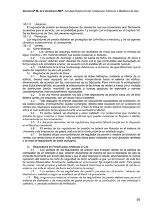 Decreto Nº 66, de 2 de febrero 2007 “ Aprueba Reglamento de Instalaciones Interiores y Medidores de Gas”
55.1.3 Ubicación.
El regulador de presión se deberá disponer de manera tal que sus conexiones sean fácilmente
accesibles para el servicio, con accesibilidad grado 1 y cumplir con lo dispuesto en el Capítulo VII.
De los Medidores de Gas, del presente reglamento.
55.1.4 Protección.
Los reguladores de presión deberán ser protegidos del daño físico o mecánico y de los agentes
climáticos o atmosféricos, si corresponde.
55.1.5 Venteo.
a) Generalidades.
a.1 Los venteos de descarga deberán ser diseñados de modo que eviten la entrada de
agua, insectos u otro material extraño que pueda ocasionar su bloqueo.
a.2 Los venteos de descarga o partes de salida de todos los dispositivos de alivio o
limitación de presión deberán estar ubicados de modo que el gas combustible sea descargado en
forma segura a la atmósfera exterior, de acuerdo con lo establecido en el presente capítulo.
a.3 El diámetro de la línea de descarga deberá ser, a lo menos, de igual dimensión que la
salida del dispositivo de alivio de presión.
b) Regulador de presión de línea.
b.1 Todo regulador de presión, excepto de doble diafragma, instalado al interior de un
edificio, deberá estar equipado con un venteo independiente hacia el exterior del edificio,
dimensionado de acuerdo con las instrucciones de su fabricante. Para minimizar la contrapresión
ante dicha eventual falla, se permite la interconexión de las líneas de venteo a través de un múltiple
de distribución común -manifold- de acuerdo a buenas prácticas de ingeniería o normas
complementarias, internacionalmente reconocidas.
b.2 Si en una misma ubicación hay dos o más reguladores de presión, cada uno de ellos
deberá contar, por separado, con un venteo hacia el exterior.
b.3 Todo regulador de presión dispuesto en ubicaciones susceptibles de inundación, en
las cuales pudiera, eventualmente, quedar sumergido, deberá estar equipado con un accesorio de
venteo tipo respiradero especial anti-inundación, o bien, la línea de venteo deberá prolongarse por
sobre el nivel estimado de las aguas durante una eventual inundación.
b.4 El venteo deberá ser diseñado y estar instalado con protecciones que impidan la
entrada de agua, insectos u otras materias externas que puedan ocasionar su bloqueo o afectar
adversamente su funcionamiento.
b.5 La ubicación del venteo de los reguladores de presión deberá cumplir con lo dispuesto
en el literal a precedente.
b.6 El venteo de los reguladores de presión no deberá ser liberado en el sistema de
chimenea o de evacuación de gases producto de la combustión de un artefacto a gas.
b.7 Se deberá utilizar una combinación de regulador de presión y medios de limitación de
venteo, sin venteo hacia el exterior, sólo cuando éstos sean instalados en una ubicación ventilada
o se trate de reguladores de doble diafragma.
c) Reguladores de Presión para Artefactos a Gas.
c.1 Los venteos de los reguladores de presión que evacuen dentro de la cámara de
combustión de un artefacto a gas, deberán disponerse de manera tal que la liberación del gas se
encienda fácilmente por acción del piloto y que el calor liberado no afecte, adversamente, la normal
operación del sistema de corte de seguridad de dicho artefacto a gas. La terminación de este tipo
de venteo deberá estar, firmemente, sostenida en una posición fija respecto del piloto. Para gases
de ciudad, natural, propano y natural diluido, se deberá determinar si resulta necesario el uso de un
sistema que evite el retorno de llama en la tubería de venteo.
c.2 Los venteos de los reguladores de presión que evacuen al exterior, deberán ser
diseñados e instalados según se establece en el literal b.4 precedente.
c.3 Bajo ninguna circunstancia, el venteo de los reguladores de presión deberá evacuar en el
sistema de chimenea o de evacuación de gases producto de la combustión, ya sea individual o
colectivo, o conducto colectivo de ventilación.
91
 