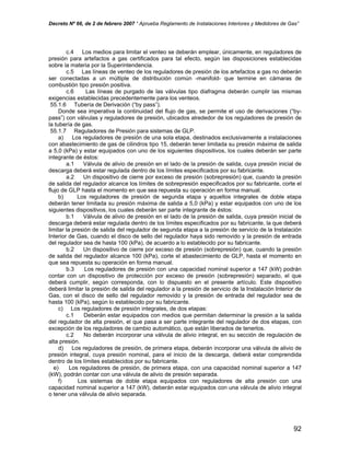 Decreto Nº 66, de 2 de febrero 2007 “ Aprueba Reglamento de Instalaciones Interiores y Medidores de Gas”
c.4 Los medios para limitar el venteo se deberán emplear, únicamente, en reguladores de
presión para artefactos a gas certificados para tal efecto, según las disposiciones establecidas
sobre la materia por la Superintendencia.
c.5 Las líneas de venteo de los reguladores de presión de los artefactos a gas no deberán
ser conectadas a un múltiple de distribución común -manifold- que termine en cámaras de
combustión tipo presión positiva.
c.6 Las líneas de purgado de las válvulas tipo diafragma deberán cumplir las mismas
exigencias establecidas precedentemente para los venteos.
55.1.6 Tubería de Derivación (“by pass”).
Donde sea imperativa la continuidad del flujo de gas, se permite el uso de derivaciones (“by-
pass”) con válvulas y reguladores de presión, ubicados alrededor de los reguladores de presión de
la tubería de gas.
55.1.7 Reguladores de Presión para sistemas de GLP.
a) Los reguladores de presión de una sola etapa, destinados exclusivamente a instalaciones
con abastecimiento de gas de cilindros tipo 15, deberán tener limitada su presión máxima de salida
a 5,0 (kPa) y estar equipados con uno de los siguientes dispositivos, los cuales deberán ser parte
integrante de éstos:
a.1 Válvula de alivio de presión en el lado de la presión de salida, cuya presión inicial de
descarga deberá estar regulada dentro de los límites especificados por su fabricante.
a.2 Un dispositivo de cierre por exceso de presión (sobrepresión) que, cuando la presión
de salida del regulador alcance los límites de sobrepresión especificados por su fabricante, corte el
flujo de GLP hasta el momento en que sea repuesta su operación en forma manual.
b) Los reguladores de presión de segunda etapa y aquellos integrales de doble etapa
deberán tener limitada su presión máxima de salida a 5,0 (kPa) y estar equipados con uno de los
siguientes dispositivos, los cuales deberán ser parte integrante de éstos:
b.1 Válvula de alivio de presión en el lado de la presión de salida, cuya presión inicial de
descarga deberá estar regulada dentro de los límites especificados por su fabricante, la que deberá
limitar la presión de salida del regulador de segunda etapa a la presión de servicio de la Instalación
Interior de Gas, cuando el disco de sello del regulador haya sido removido y la presión de entrada
del regulador sea de hasta 100 (kPa), de acuerdo a lo establecido por su fabricante.
b.2 Un dispositivo de cierre por exceso de presión (sobrepresión) que, cuando la presión
de salida del regulador alcance 100 (kPa), corte el abastecimiento de GLP, hasta el momento en
que sea repuesta su operación en forma manual.
b.3 Los reguladores de presión con una capacidad nominal superior a 147 (kW) podrán
contar con un dispositivo de protección por exceso de presión (sobrepresión) separado, el que
deberá cumplir, según corresponda, con lo dispuesto en el presente artículo. Este dispositivo
deberá limitar la presión de salida del regulador a la presión de servicio de la Instalación Interior de
Gas, con el disco de sello del regulador removido y la presión de entrada del regulador sea de
hasta 100 (kPa), según lo establecido por su fabricante.
c) Los reguladores de presión integrales, de dos etapas:
c.1 Deberán estar equipados con medios que permitan determinar la presión a la salida
del regulador de alta presión, el que pasa a ser parte integrante del regulador de dos etapas, con
excepción de los reguladores de cambio automático, que están liberados de tenerlos.
c.2 No deberán incorporar una válvula de alivio integral, en su sección de regulación de
alta presión.
d) Los reguladores de presión, de primera etapa, deberán incorporar una válvula de alivio de
presión integral, cuya presión nominal, para el inicio de la descarga, deberá estar comprendida
dentro de los límites establecidos por su fabricante.
e) Los reguladores de presión, de primera etapa, con una capacidad nominal superior a 147
(kW), podrán contar con una válvula de alivio de presión separada.
f) Los sistemas de doble etapa equipados con reguladores de alta presión con una
capacidad nominal superior a 147 (kW), deberán estar equipados con una válvula de alivio integral
o tener una válvula de alivio separada.
92
 