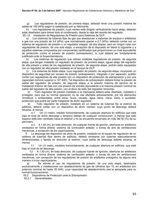 Decreto Nº 66, de 2 de febrero 2007 “ Aprueba Reglamento de Instalaciones Interiores y Medidores de Gas”
g) Los reguladores de presión, de primera etapa, deberán tener una presión máxima de
salida de 100 (kPa) según lo establecido por su fabricante.
h) Los reguladores de presión, cuyo venteo esté dirigido verticalmente hacia abajo, deberán
estar diseñados para drenar todo el condensado, desde la caja del resorte del regulador.
55.1.8 Instalación de Reguladores de Presión para Sistemas de GLP.
a) Los sistemas de tuberías fijas de gas que abastezcan a sistemas de equipos o artefactos
a gas con una presión de 3,4 (kPa) -que normalmente operan a 2,7 (kPa)- deberán contar con un
sistema de regulación de presión o un regulador integral, de dos etapas; pero en ningún caso con
reguladores de presión, de una sola etapa, a excepción de lo dispuesto en literal b) siguiente y a
aquellos sistemas compuestos por componentes certificados que proporcionen un nivel equivalente
de protección contra el exceso de presión (sobrepresión), lo cual deberá ser fundadamente
justificado ante la Superintendencia.
b) Los sistemas de regulación que utilicen múltiples reguladores de presión, de segunda
etapa, que tengan instalado un regulador de presión, de primera etapa, aguas abajo del regulador
de alta presión y antes de los reguladores de presión, de segunda etapa, podrán estar equipados
con un regulador de alta presión instalado en el tanque de GLP.
c) Los sistemas de doble etapa, cuyo regulador de presión, de segunda etapa, incorporen un
dispositivo de seguridad por exceso de presión (sobrepresión), integrado o por separado, podrán
contar con reguladores de alta presión con un dispositivo de protección de sobrepresión y con una
capacidad nominal superior a 147 (kW). Tal dispositivo de sobrepresión deberá limitar la presión de
salida del regulador de presión, de segunda etapa, a la presión máxima de servicio de la
Instalación Interior de Gas con una presión de entrada equivalente a la máxima presión nominal de
salida del regulador de alta presión, con el disco de sello del regulador removido.
d) Todo regulador de presión instalado a la intemperie deberá estar diseñado, instalado o
protegido, para que su normal operación no se vea afectada adversamente, por los elementos
climáticos o ambientales, entre otros, lluvia, nevada, agua nieve, nieve, barro o suciedad,
protección que podrá ser parte integrante de dicho regulador.
e) Todo regulador de presión, instalado en un sistema de tuberías fijo al exterior de
edificios, deberá contar con un dispositivo de alivio -venteo- cuyo punto de descarga deberá
situarse, al menos:
e.1 Un (1) metro, medido horizontalmente, de cualquier abertura en edificios que esté
bajo el nivel de dicha descarga y tampoco debajo de cualquier construcción, a menos que este
espacio esté bien ventilado hacia el exterior y no se encuentre encerrado en más del 50 (%) de su
perímetro.
e.2 A 1,50 (m), en toda dirección, de cualquier fuente de ignición, aberturas en artefactos
venteados en forma directa -sistema de combustión sellado- o tomas de aire de ventilaciones
mecánicas, a excepción de los vaporizadores.
f) La descarga del dispositivo de alivio de presión, instalado en el equipo de regulación de un
sistema de tuberías fijos dentro de edificios, deberá ventearse con tuberías adecuadamente
dimensionadas y fijadas en dirección al exterior, cuya salida de descarga deberá situarse, al
menos:
f.1 Un (1) metro, medidos horizontalmente, de cualquier abertura en edificios, que esté
bajo el nivel de tal descarga.
f.2 A 1,50 (m), en toda dirección, de cualquier fuente de ignición, aberturas en artefactos
venteados en forma directa -sistema de combustión sellado- o tomas de aire de ventilaciones
mecánicas, con excepción de los reguladores de presión de artefactos protegidos de alguna otra
manera ni a los vaporizadores.
g) Se admite el uso de reguladores de presión, de una sola etapa, destinados
exclusivamente a instalaciones con abastecimiento de gas de cilindros tipo 15, en artefactos con
potencia nominal de hasta 29 (kW), cuya capacidad de abastecimiento sea la apropiada para su
normal funcionamiento.
55.2 Dispositivos de Protección ante la Sobrepresión.
55.2.1 Generalidades.
93
 
