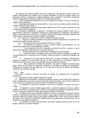 Decreto Nº 66, de 2 de febrero 2007 “ Aprueba Reglamento de Instalaciones Interiores y Medidores de Gas”
Los sistemas de tuberías deberán contar con dispositivos de protección contra el exceso de
presión (sobrepresión) que impidan que la presión sobrepase el nivel que pudiera causar una
operación anormal e insegura de cualquier artefacto a gas conectado a tal sistema, protección
contra la sobrepresión que deberá cumplir con los siguientes requisitos:
a) Tener instalado dos dispositivos, ya sea un regulador de presión de línea o de servicio,
además de otro dispositivo;
b) Cada dispositivo deberá limitar la presión a un valor que no exceda la presión máxima de
trabajo del sistema aguas abajo, y
c) La sobrepresión del sistema aguas abajo deberá ocurrir sólo cuando se produzca la falla
simultánea de ambos dispositivos.
Los dispositivos reguladores, limitadores y aliviadores de presión deberán contar con un
mantenimiento adecuado, debiéndose proyectar los procedimientos de inspección para detectar
fallas o disfunciones de los mismos o se deberán instalar instrumentos adecuados; además sus
reposiciones o reparaciones se deberán realizar a la brevedad.
d) No se requiere un dispositivo de alivio o limitador de presión cuando:
d.1 El gas no contenga materiales que puedan interferir seriamente en la operación del
regulador de presión de línea o servicio;
d.2 La presión de servicio sea de hasta 414 (kPa) (4.14 bar), y
d.3 El regulador de presión de línea o servicio cuente, copulativamente, con las
siguientes características o particularidades de diseño:
i. Las conexiones del tubo al regulador de presión de línea o servicio no sean
superiores al diámetro de denominación comercial 2 (50 mm).
ii. Sea autocontenido y no posea tubería de estática o de control externa.
iii. Posea una válvula de entrada única, cuyo orificio tenga un diámetro no mayor que
el recomendado por su fabricante, para la presión máxima del gas a la entrada del regulador de
presión.
iv. El asiento de la válvula esté constituido por un material resistente, diseñado para
soportar la abrasión y las impurezas del gas, el corte producido por la válvula y resistir la
deformación permanente, cuando es presionado contra la entrada de la válvula.
v. Bajo condiciones normales de operación, sea capaz de regular la presión aguas
abajo, dentro de los límites de seguridad necesarios y de limitar la presión de descarga en
condiciones de ausencia de flujo (flujo nulo), a no más del 150 (%) de la presión de descarga,
mantenida en condiciones de flujo.
55.2.2 Tipos.
Para aliviar o limitar la presión se permite el empleo de cualquiera de los siguientes
dispositivos:
a) Dispositivo de alivio cargado mediante un resorte.
b) Regulador de contrapresión, accionado mediante un piloto, que se utiliza como válvula de
alivio, diseñada para que ante una eventual falla del sistema del piloto o de la tubería externa de
control, produzca la apertura de la válvula de alivio del regulador de presión.
c) Un regulador de monitoreo instalado en serie con el regulador de presión de línea o
servicio.
d) Un regulador en serie instalado aguas arriba, a partir del regulador de línea o servicio,
calibrado para limitar constantemente la presión en la entrada del regulador de presión de línea o
servicio, a la presión máxima de trabajo, aguas abajo del sistema de tuberías.
e) Un dispositivo de corte automático instalado en serie con el regulador de presión de línea
o servicio, calibrado para cerrarse cuando la presión, aguas abajo del sistema de tuberías, alcanza
la presión máxima de trabajo o alguna otra presión predeterminada, menor que la presión máxima
de trabajo. Este dispositivo deberá estar diseñado para que permanezca cerrado hasta que su
operación sea repuesta manualmente.
f) Un dispositivo de alivio de sello líquido, que pueda regularse para que abra en forma
segura y efectiva a la presión deseada.
94
 