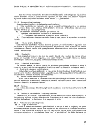 Decreto Nº 66, de 2 de febrero 2007 “ Aprueba Reglamento de Instalaciones Interiores y Medidores de Gas”
Los dispositivos mencionados deberán ser instalados como parte integral del regulador de
presión de línea o servicio, o como unidades separadas, en cuyo último caso, deberán incorporar
alguno de aquellos dispositivos señalados en los literales c) a f) precedentes.
55.2.3 Construcción e Instalación.
Los dispositivos de alivio o limitadores de presión deberán:
a) Estar constituidos por materiales tales que la operación del dispositivo no se vea afectada
por la corrosión de las partes externas debido a factores climáticos o ambientales, o de sus partes
internas, debido al gas y sus componentes.
b) Ser diseñados e instalados de modo que permitan ser :
i. Operados para determinar si la válvula se encuentra libre,
ii. Controlados para determinar la presión a la cual operarán; y
iii. Examinados para detectar eventuales fugas de gas, cuando se encuentran en posición
cerrada.
55.2.4 Tubería Externa de Control.
Esta deberá ser diseñada e instalada de modo que ante un eventual daño en alguna de ellas
no inutilice el regulador de presión ni el dispositivo de protección contra el exceso de presión
(sobrepresión), además deberá estar protegida contra eventuales daños, entre otros, impacto de
objetos y excavaciones.
55.2.5 Regulación.
Cada dispositivo limitador o de alivio de presión deberá estar regulado de manera tal que
otorgue un razonable nivel de seguridad, a un valor inferior a la presión máxima de trabajo
permitida para las tuberías, equipos y artefactos conectados a éstas.
55.2.6 Operación no autorizada.
Se deberán adoptar, al menos, una de las siguientes precauciones tendientes a evitar la
operación no autorizada de cualquier válvula de alivio de presión o dispositivo limitador de presión:
a) Enclavar la válvula en posición abierta.
Instruir al personal autorizado sobre la importancia de dejar la válvula de corte abierta y de
estar presente mientras ésta sea cerrada y luego abierta, de modo que pueda ser enclavada en su
posición abierta antes de abandonar las instalaciones.
b) Instalar válvulas de alivio duplicadas.
Cada una de ellas con la capacidad adecuada para proteger el sistema de tuberías y
disponer las válvulas de aislamiento o válvulas de tres vías, de modo que sólo pueda quedar fuera
de uso un dispositivo de seguridad por vez.
55.2.7 Venteos.
Los venteos de descarga deberán cumplir con lo establecido en el literal a) del numeral 55.1.5
precedente..
55.2.8 Tamaño de los Accesorios, Tuberías y Aberturas.
Las aberturas, accesorios y tuberías situados entre el sistema de tuberías a ser protegido y el
dispositivo de alivio de presión, deberán estar dimensionados de modo de evitar el golpeteo -
martilleo- de la válvula y la disminución de la capacidad de alivio.
55.3 Protección ante la Contrapresión.
55.3.1 Lugar de instalación.
Cuando el diseño del artefacto a gas conectado es tal que el aire, el oxígeno y los gases
auxiliares puedan ser forzados a entrar en el flujo de gas, los dispositivos de protección se deberán
instalar lo más próximo del artefacto a gas. Los mezcladores de aire y gas de combustión que
incorporen reguladores o controladores "base cero" o "atmosféricos" de doble diafragma, no
95
 