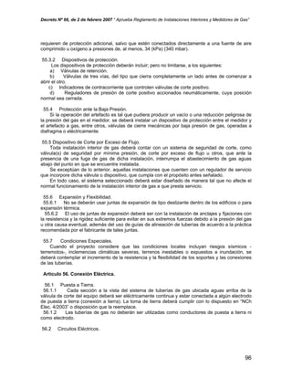 Decreto Nº 66, de 2 de febrero 2007 “ Aprueba Reglamento de Instalaciones Interiores y Medidores de Gas”
requieren de protección adicional, salvo que estén conectados directamente a una fuente de aire
comprimido u oxígeno a presiones de, al menos, 34 (kPa) (340 mbar).
55.3.2 Dispositivos de protección.
Los dispositivos de protección deberán incluir; pero no limitarse, a los siguientes:
a) Válvulas de retención.
b) Válvulas de tres vías, del tipo que cierra completamente un lado antes de comenzar a
abrir el otro.
c) Indicadores de contracorriente que controlen válvulas de corte positivo.
d) Reguladores de presión de corte positivo accionados neumáticamente, cuya posición
normal sea cerrada.
55.4 Protección ante la Baja Presión.
Si la operación del artefacto es tal que pudiera producir un vacío o una reducción peligrosa de
la presión del gas en el medidor, se deberá instalar un dispositivo de protección entre el medidor y
el artefacto a gas, entre otros, válvulas de cierre mecánicas por baja presión de gas, operadas a
diafragma o eléctricamente.
55.5 Dispositivo de Corte por Exceso de Flujo.
Toda instalación interior de gas deberá contar con un sistema de seguridad de corte, como
válvula(s) de seguridad por mínima presión, de corte por exceso de flujo u otros, que ante la
presencia de una fuga de gas de dicha instalación, interrumpa el abastecimiento de gas aguas
abajo del punto en que se encuentre instalada.
Se exceptúan de lo anterior, aquellas instalaciones que cuenten con un regulador de servicio
que incorpore dicha válvula o dispositivo, que cumpla con el propósito antes señalado.
En todo caso, el sistema seleccionado deberá estar diseñado de manera tal que no afecte el
normal funcionamiento de la instalación interior de gas a que presta servicio.
55.6 Expansión y Flexibilidad.
55.6.1 No se deberán usar juntas de expansión de tipo deslizante dentro de los edificios o para
expansión térmica.
55.6.2 El uso de juntas de expansión deberá ser con la instalación de anclajes y fijaciones con
la resistencia y la rigidez suficiente para evitar en sus extremos fuerzas debido a la presión del gas
u otra causa eventual, además del uso de guías de alineación de tuberías de acuerdo a la práctica
recomendada por el fabricante de tales juntas.
55.7 Condiciones Especiales.
Cuando el proyecto considere que las condiciones locales incluyan riesgos sísmicos -
terremotos-, inclemencias climáticas severas, terrenos inestables o expuestos a inundación, se
deberá contemplar el incremento de la resistencia y la flexibilidad de los soportes y las conexiones
de las tuberías.
Artículo 56. Conexión Eléctrica.
56.1 Puesta a Tierra.
56.1.1 Cada sección a la vista del sistema de tuberías de gas ubicada aguas arriba de la
válvula de corte del equipo deberá ser eléctricamente continua y estar conectada a algún electrodo
de puesta a tierra (conexión a tierra). La toma de tierra deberá cumplir con lo dispuesto en “NCh
Elec. 4/2003” o disposición que la reemplace.
56.1.2 Las tuberías de gas no deberán ser utilizadas como conductores de puesta a tierra ni
como electrodo.
56.2 Circuitos Eléctricos.
96
 